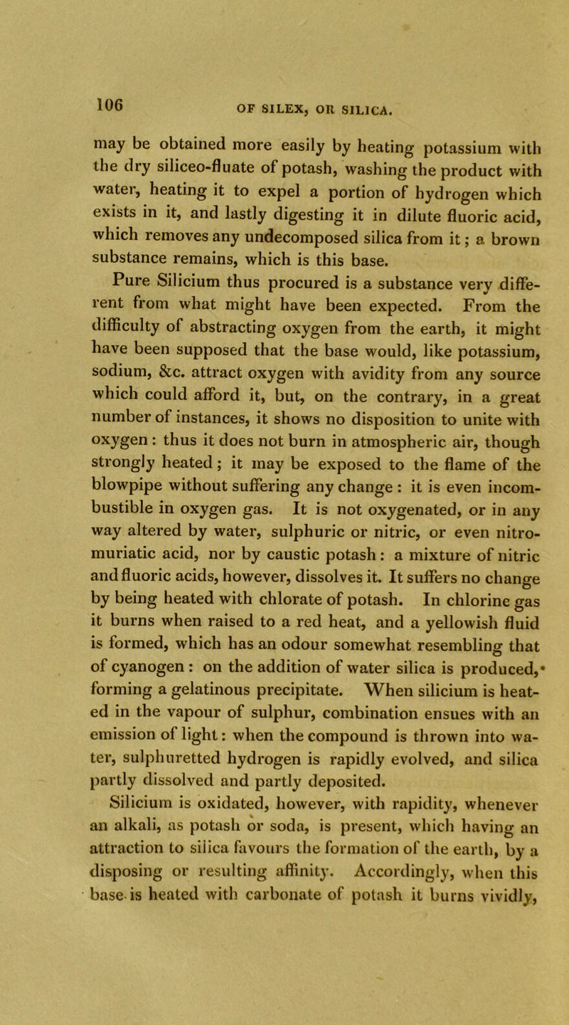 may be obtained more easily by heating potassium with the dry siliceo-fluate of potash, washing the product with water, heating it to expel a portion of hydrogen which exists in it, and lastly digesting it in dilute fluoric acid, which removes any undecomposed silica from it; a brown substance remains, which is this base. Pure Silicium thus procured is a substance very diffe- rent from what might have been expected. From the difficulty of abstracting oxygen from the earth, it might have been supposed that the base would, like potassium, sodium, &c. attract oxygen with avidity from any source which could afford it, but, on the contrary, in a great number of instances, it shows no disposition to unite with oxygen : thus it does not burn in atmospheric air, though strongly heated; it may be exposed to the flame of the blowpipe without suffering any change : it is even incom- bustible in oxygen gas. It is not oxygenated, or in any way altered by water, sulphuric or nitric, or even nitro- muriatic acid, nor by caustic potash: a mixture of nitric and fluoric acids, however, dissolves it. It suffers no change by being heated with chlorate of potash. In chlorine gas it burns when raised to a red heat, and a yellowish fluid is formed, which has an odour somewhat resembling that of cyanogen : on the addition of water silica is produced,* forming a gelatinous precipitate. When silicium is heat- ed in the vapour of sulphur, combination ensues with an emission of light: when the compound is tln’own into wa- ter, sulphuretted hydrogen is rapidly evolved, and silica partly dissolved and partly deposited. Silicium is oxidated, however, with rapidity, whenever an alkali, as potash or soda, is present, which having an attraction to siiica favours the formation of the earth, by a disposing or resulting affinity. Accordingly, when this base is heated with carbonate of potash it burns vividly,