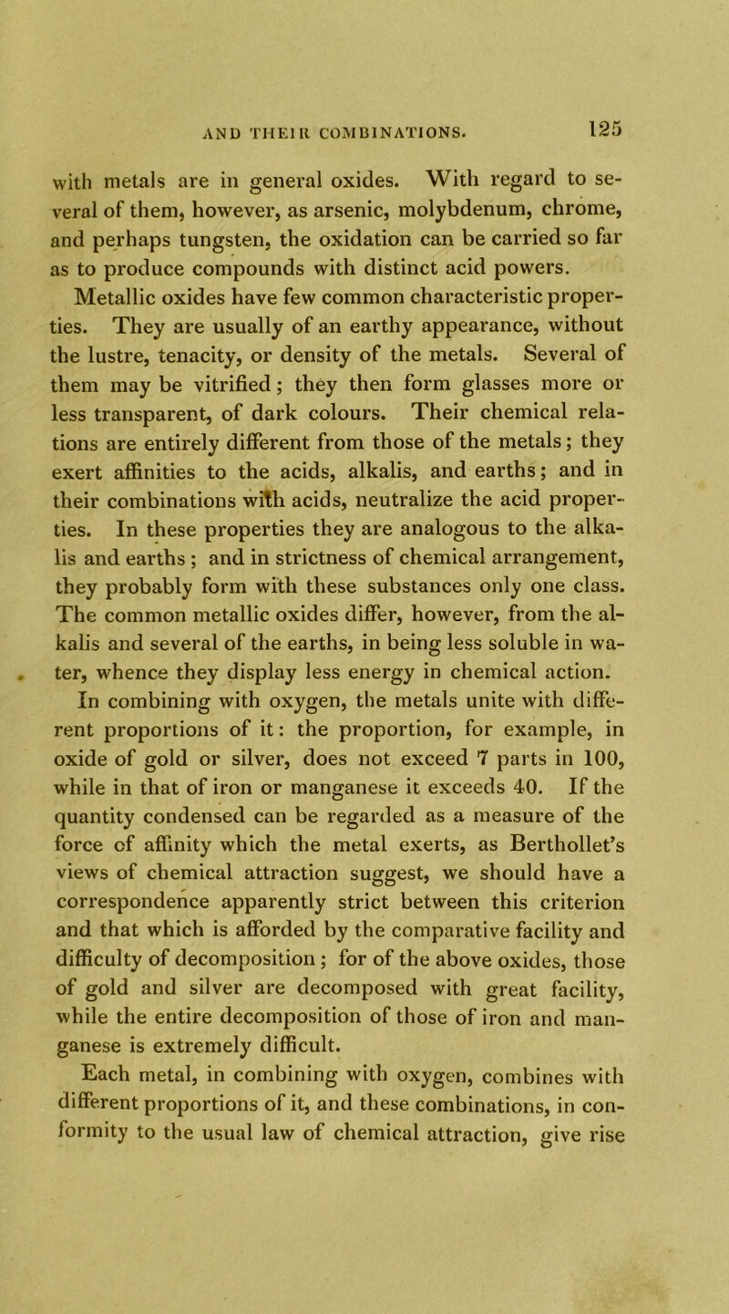 with metals are in general oxides. With regard to se- veral of them, however, as arsenic, molybdenum, chrome, and perhaps tungsten, the oxidation can be carried so far as to produce compounds with distinct acid powers. Metallic oxides have few common characteristic proper- ties. They are usually of an earthy appearance, without the lustre, tenacity, or density of the metals. Several of them may be vitrified; they then form glasses more or less transparent, of dark colours. Their chemical rela- tions are entirely different from those of the metals; they exert affinities to the acids, alkalis, and earths; and in their combinations with acids, neutralize the acid proper- ties. In these properties they are analogous to the alka- lis and earths ; and in strictness of chemical arrangement, they probably form with these substances only one class. The common metallic oxides differ, however, from the al- kalis and several of the earths, in being less soluble in wa- ter, whence they display less energy in chemical action. In combining with oxygen, the metals unite with diffe- rent proportions of it: the proportion, for example, in oxide of gold or silver, does not exceed 7 parts in 100, while in that of iron or manganese it exceeds 40. If the quantity condensed can be regarded as a measure of the force of affinity which the metal exerts, as Berthollet’s views of chemical attraction suggest, we should have a correspondence apparently strict between this criterion and that which is afforded by the comparative facility and difficulty of decomposition ; for of the above oxides, those of gold and silver are decomposed with great facility, while the entire decomposition of those of iron and man- ganese is extremely difficult. Each metal, in combining with oxygen, combines with different proportions of it, and these combinations, in con- formity to the usual law of chemical attraction, give rise