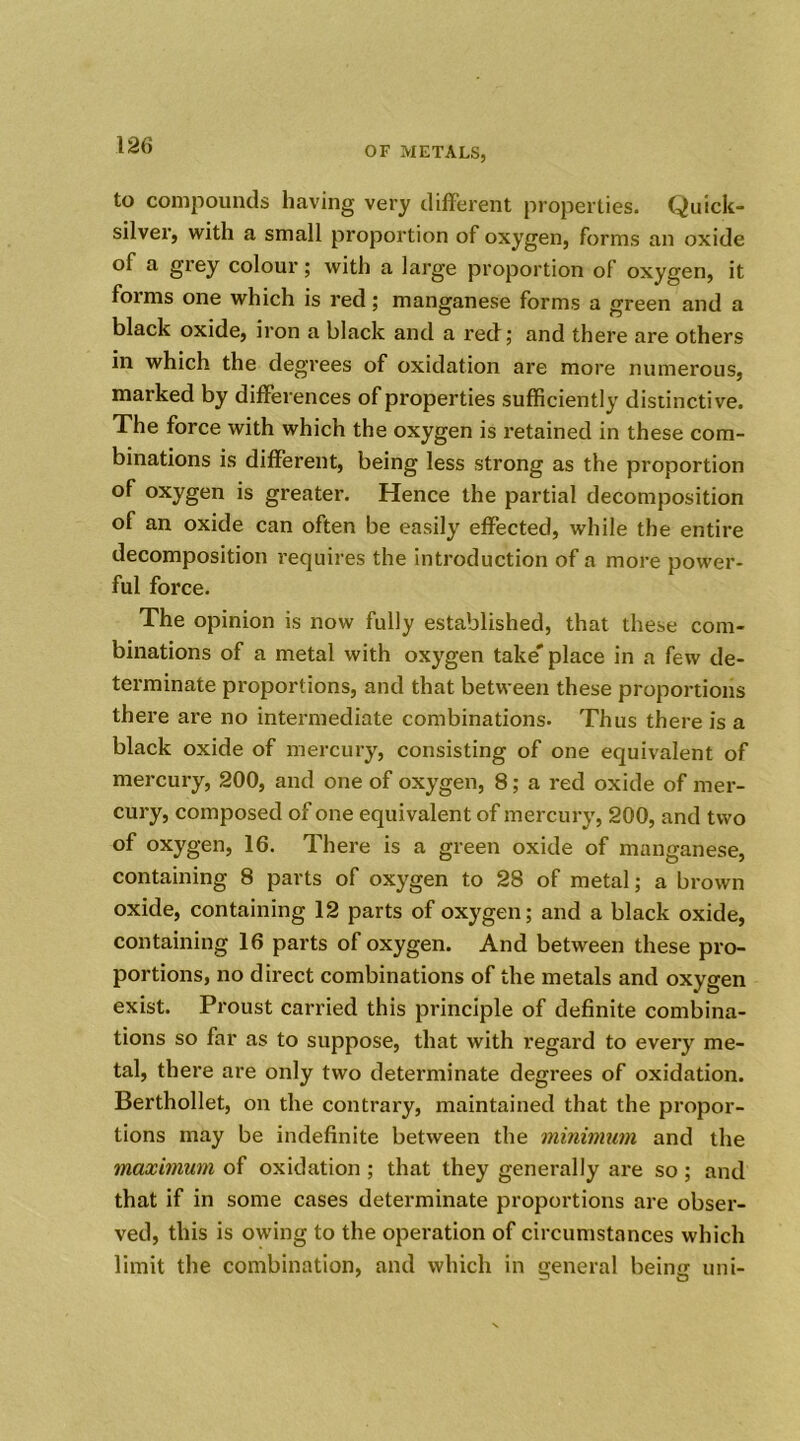 OF METALS, to compounds having very different properties. Quick- silver, with a small proportion of oxygen, forms an oxide of a grey colour; with a large proportion of oxygen, it forms one which is red; manganese forms a green and a black oxide, iron a black and a reef; and there are others in which the degrees of oxidation are more numerous, marked by differences of properties sufficiently distinctive. The force with which the oxygen is retained in these com- binations is different, being less strong as the proportion of oxygen is greater. Hence the partial decomposition of an oxide can often be easily effected, while the entire decomposition requires the introduction of a more power- ful force. The opinion is now fully established, that these com- binations of a metal with oxygen take' place in a few de- terminate proportions, and that between these proportions there are no intermediate combinations. Thus there is a black oxide of mercury, consisting of one equivalent of mercury, 200, and one of oxygen, 8; a red oxide of mer- cury, composed of one equivalent of mercury, 200, and two of oxygen, 16. There is a green oxide of manganese, containing 8 parts of oxygen to 28 of metal; a brown oxide, containing 12 parts of oxygen; and a black oxide, containing 16 parts of oxygen. And between these pro- portions, no direct combinations of the metals and oxygen exist. Proust carried this principle of definite combina- tions so far as to suppose, that with regard to every me- tal, there are only two determinate degrees of oxidation. Berthollet, on the contrary, maintained that the propor- tions may be indefinite between the minimum and the maximum of oxidation ; that they generally are so ; and that if in some cases determinate proportions are obser- ved, this is owing to the operation of circumstances which limit the combination, and which in general being uni-