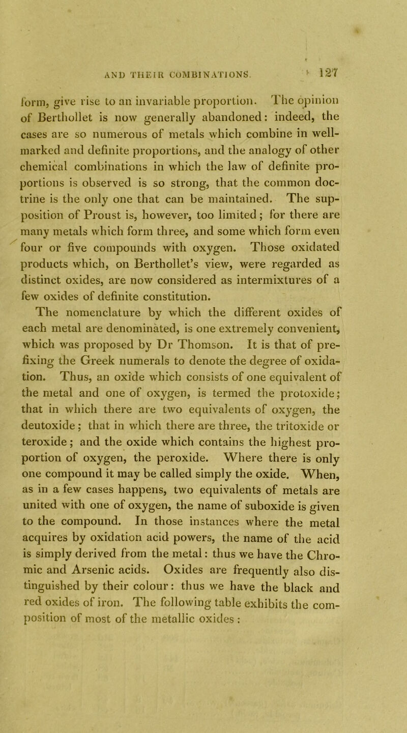 > i2r form, give rise to an invariable proportion. The opinion of Berthollet is now generally abandoned: indeed, the cases are so numerous of metals which combine in well- marked and definite proportions, and the analogy of other chemical combinations in which the law of definite pro- portions is observed is so strong, that the common doc- trine is the only one that can be maintained. The sup- position of Proust is, however, too limited ; for there are many metals which form three, and some which form even four or five compounds with oxygen. Those oxidated products which, on Berthollet’s view, were regarded as distinct oxides, are now considered as intermixtures of a few oxides of definite constitution. The nomenclature by which the different oxides of each metal are denominated, is one extremely convenient, which was proposed by Dr Thomson. It is that of pre- fixing the Greek numerals to denote the degree of oxida- tion. Thus, an oxide which consists of one equivalent of the metal and one of oxygen, is termed the protoxide; that in which there are two equivalents of oxygen, the deutoxide ; that in which there are three, the tritoxide or teroxide; and the oxide which contains the highest pro- portion of oxygen, the peroxide. Where there is only one compound it may be called simply the oxide. When, as in a few cases happens, two equivalents of metals are united with one of oxygen, the name of suboxide is given to the compound. In those instances where the metal acquires by oxidation acid powers, the name of the acid is simply derived from the metal: thus we have the Chro- mic and Arsenic acids. Oxides are frequently also dis- tinguished by their colour: thus we have the black and red oxides of iron. The following table exhibits the com- position of most of the metallic oxides :