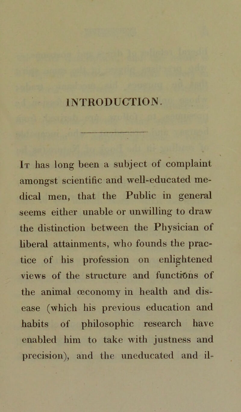 INTRODUCTION. It has long been a subject of complaint amongst scientific and well-educated me- dical men, that the Public in general seems either unable or unwilling to draw the distinction between the Physician of liberal attainments, who founds the prac- tice of his profession on enlightened views of the structure and functions of the animal ceconomy in health and dis- ease (which his previous education and habits of philosophic research have enabled him to take with justness and precision), and the uneducated and il-