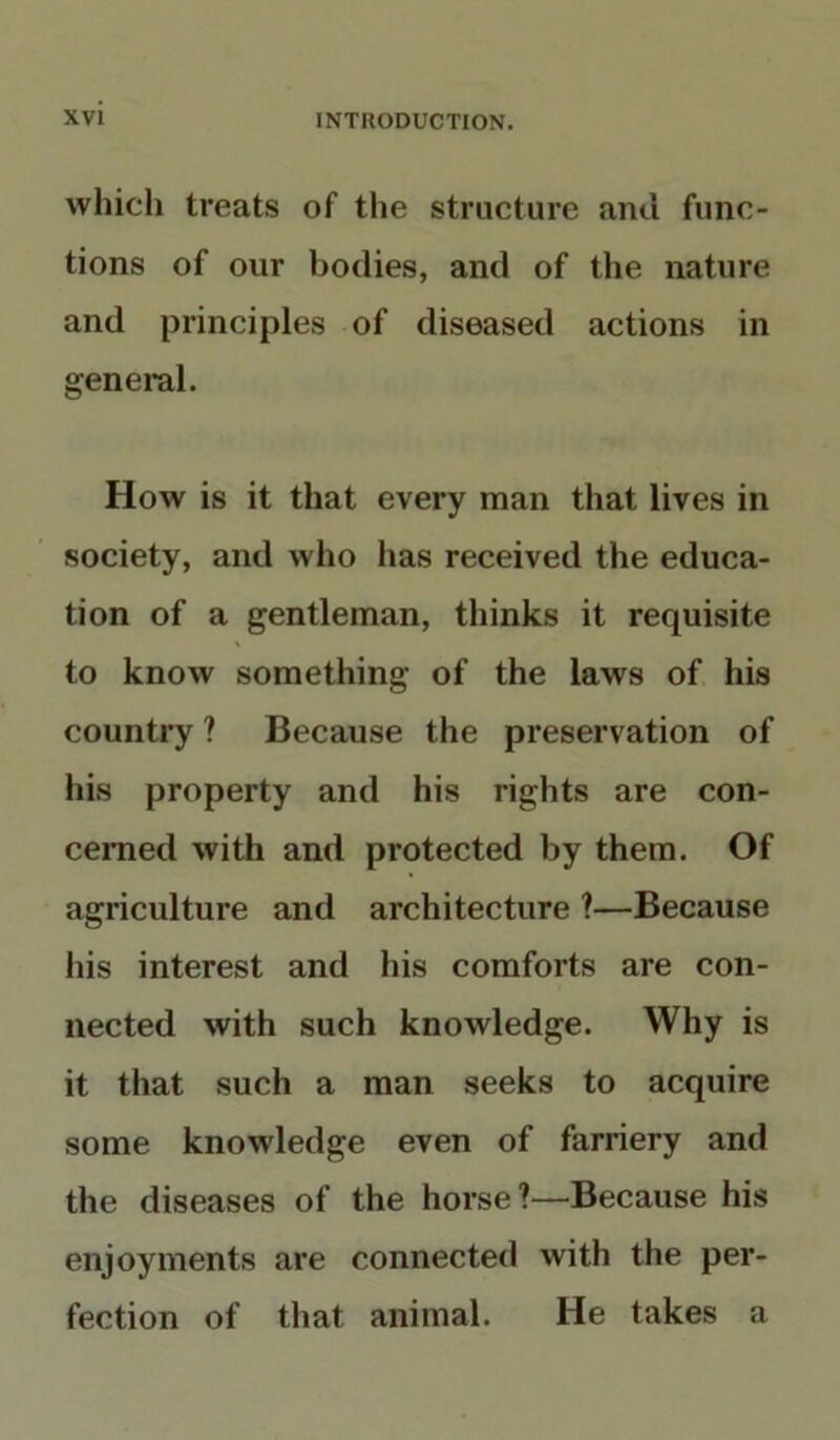 which treats of the structure and func- tions of our bodies, and of the nature and principles of diseased actions in general. How is it that every man that lives in society, and who has received the educa- tion of a gentleman, thinks it requisite to know something of the laws of his country ? Because the preservation of his property and his rights are con- cerned with and protected by them. Of agriculture and architecture ?—Because his interest and his comforts are con- nected with such knowledge. Why is it that such a man seeks to acquire some knowledge even of farriery and the diseases of the horse?—Because his enjoyments are connected with the per- fection of that animal. He takes a