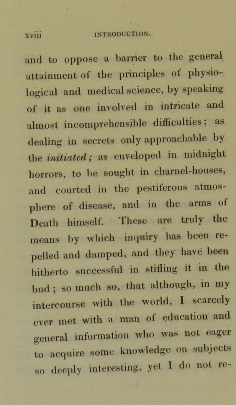 and to oppose a barrier to the general attainment of the principles of physio- logical and medical science, by speaking of it as one involved in intricate and almost incomprehensible difficulties; as dealing in secrets only approachable by the initiated; as enveloped in midnight horrors, to be sought in charnel-houses, and courted in the pestiferous atmos- phere of disease, and in the arms of Death himself. These are truly the ✓ means by which inquiry has been re- pelled and damped, and they have been hitherto successful in stifling it in the bud ; so much so, that although, in my intercourse with the world, 1 scarcely ever met with a man of education and general information who was not eager to acquire some knowledge on subjects so deeply interesting, yet 1 do not re-