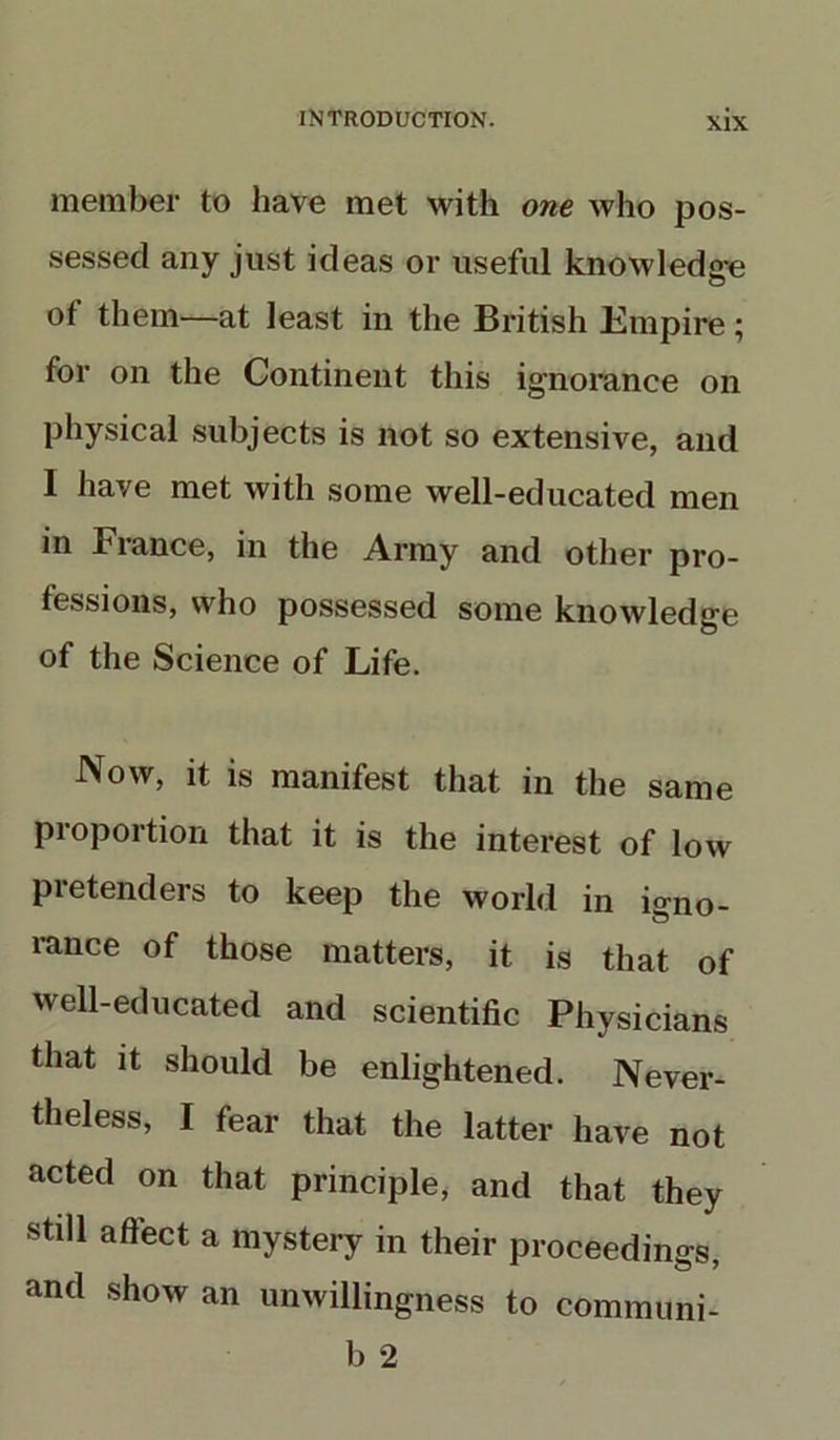 member to have met with one who pos- sessed any just ideas or useful knowledge of them—at least in the British Empire ; for on the Continent this ignorance on physical subjects is not so extensive, and 1 have met with some well-educated men in France, in the Army and other pro- fessions, who possessed some knowledge of the Science of Life. Now, it is manifest that in the same proportion that it is the interest of low pretenders to keep the world in igno- rance of those matters, it is that of well-educated and scientific Physicians that it should be enlightened. Never- theless, I fear that the latter have not acted on that principle, and that they still affect a mystery in their proceedings, and show an unwillingness to communi- b 2