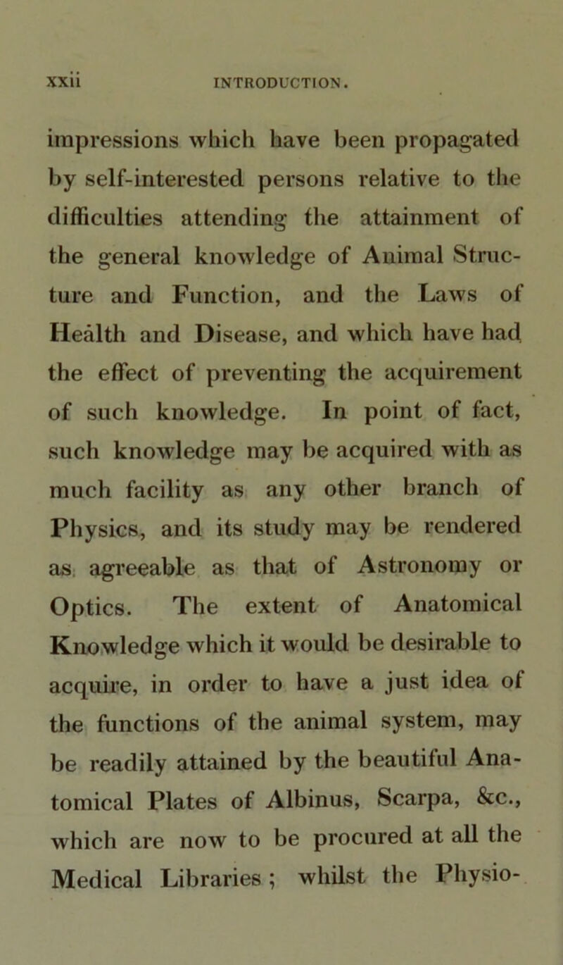 impressions which have been propagated by self-interested persons relative to the difficulties attending the attainment of the general knowledge of Animal Struc- ture and Function, and the Laws of Health and Disease, and which have had the effect of preventing the acquirement of such knowledge. In point of fact, such knowledge may be acquired with as much facility as any other branch of Physics, and its study may be rendered as agreeable as that of Astronomy or Optics. The extent of Anatomical Knowledge which it would be desirable to acquire, in order to have a just idea of the functions of the animal system, may be readily attained by the beautiful Ana- tomical Plates of Albinus, Scarpa, &c., which are now to be procured at all the Medical Libraries; whilst the Physio-