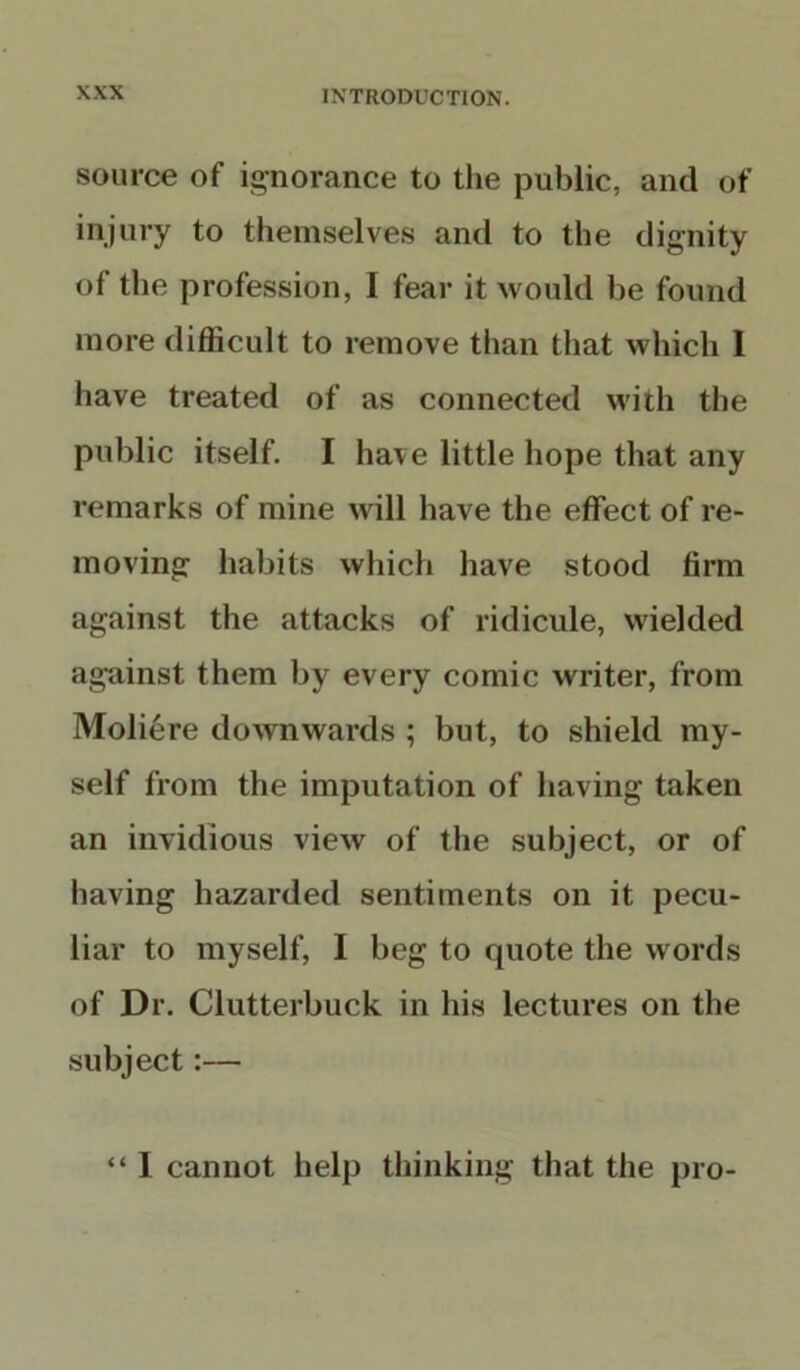 source of ignorance to tiie public, and of injury to themselves and to the dignity of the profession, I fear it would be found more difficult to remove than that which 1 have treated of as connected with the public itself. I have little hope that any remarks of mine will have the effect of re- moving habits which have stood firm against the attacks of ridicule, wielded against them by every comic writer, from Moliere downwards ; but, to shield my- self from the imputation of having taken an invidious view of the subject, or of having hazarded sentiments on it pecu- liar to myself, I beg to quote the words of Dr. Clutterbuck in his lectures on the subject:— “ I cannot help thinking that the pro-