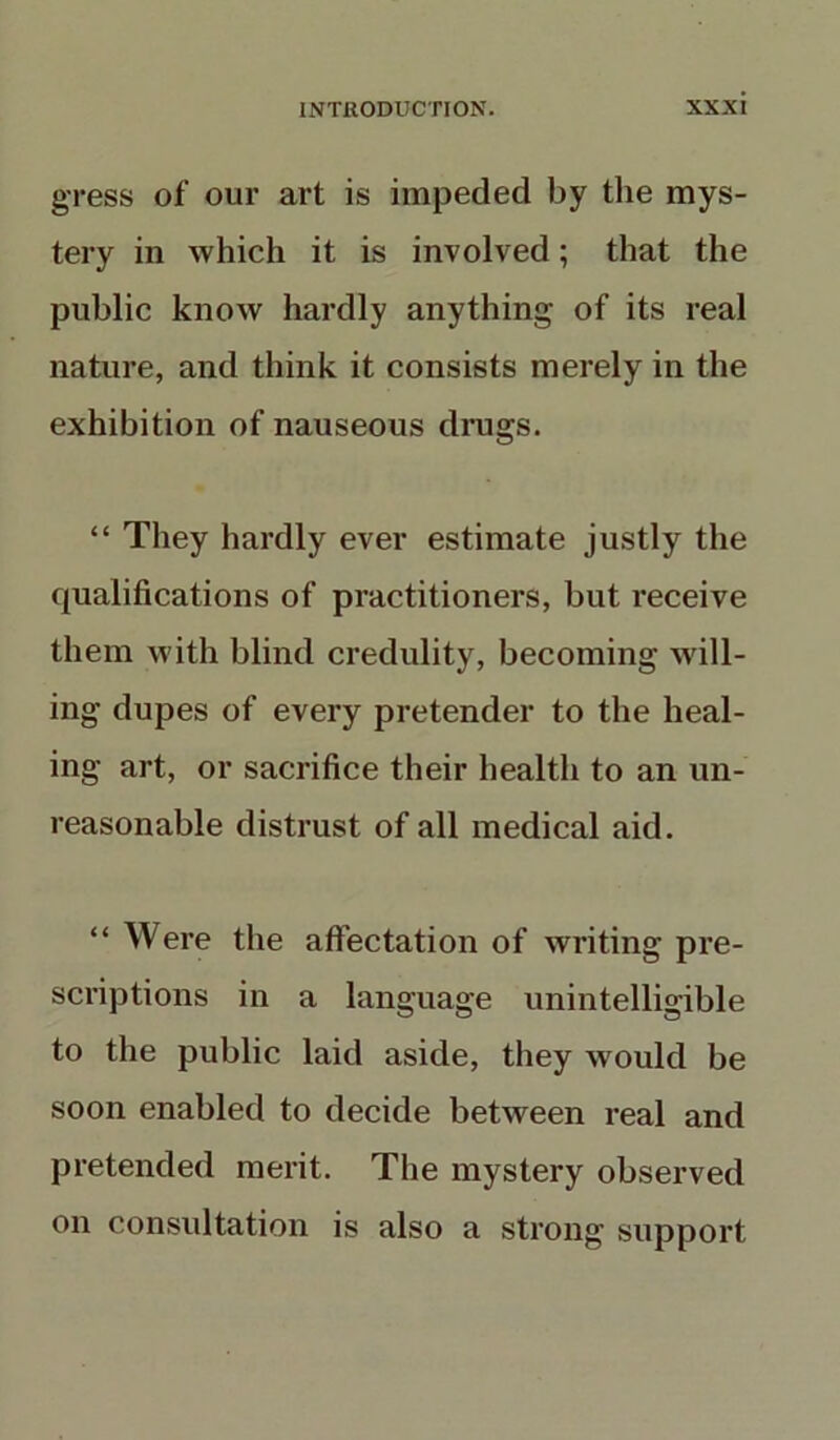 gress of our art is impeded by the mys- tery in which it is involved; that the public know hardly anything of its real nature, and think it consists merely in the exhibition of nauseous drugs. “ They hardly ever estimate justly the qualifications of practitioners, but receive them with blind credulity, becoming will- ing dupes of every pretender to the heal- ing art, or sacrifice their health to an un- reasonable distrust of all medical aid. “ Were the affectation of writing pre- scriptions in a language unintelligible to the public laid aside, they would be soon enabled to decide between real and pretended merit. The mystery observed on consultation is also a strong support