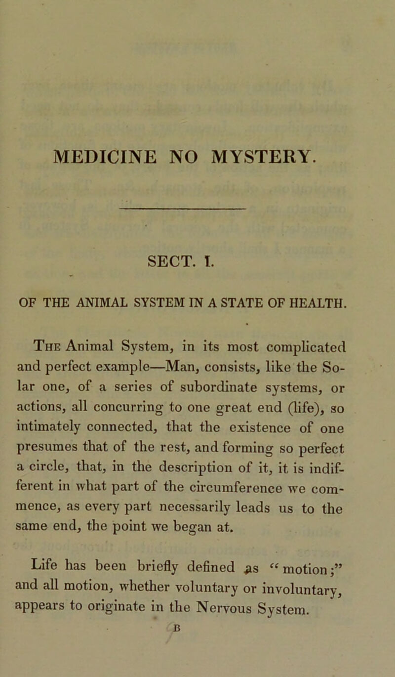 MEDICINE NO MYSTERY. SECT. I. OF THE ANIMAL SYSTEM IN A STATE OF HEALTH. The Animal System, in its most complicated and perfect example—Man, consists, like the So- lar one, of a series of subordinate systems, or actions, all concurring to one great end (life), so intimately connected, that the existence of one presumes that of the rest, and forming so perfect a circle, that, in the description of it, it is indif- ferent in what part of the circumference we com- mence, as every part necessarily leads us to the same end, the point we began at. Life has been briefly defined ^s “motion;” and all motion, whether voluntary or involuntary, appears to originate in the Nervous System. B