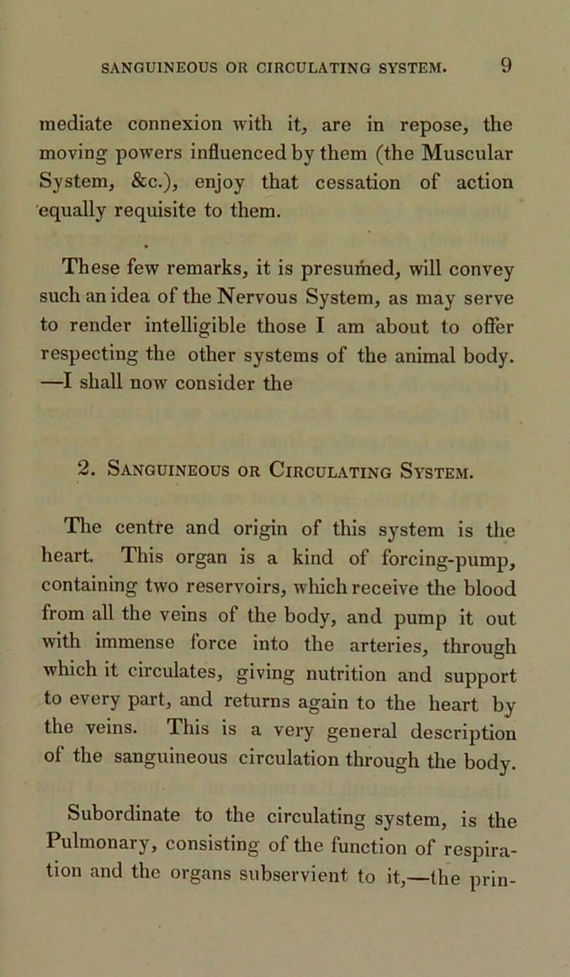 mediate connexion with it, are in repose, the moving powers influenced by them (the Muscular System, &c.), enjoy that cessation of action equally requisite to them. These few remarks, it is presumed, will convey such an idea of the Nervous System, as may serve to render intelligible those I am about to offer respecting the other systems of the animal body. —I shall now consider the 2. Sanguineous or Circulating System. The centre and origin of this system is the heart. This organ is a kind of forcing-pump, containing two reservoirs, which receive the blood from all the veins of the body, and pump it out with immense force into the arteries, through which it circulates, giving nutrition and support to every part, and returns again to the heart by the veins. This is a very general description of the sanguineous circulation through the body. Subordinate to the circulating system, is the Pulmonary, consisting of the function of respira- tion and the organs subservient to it,—the prin-