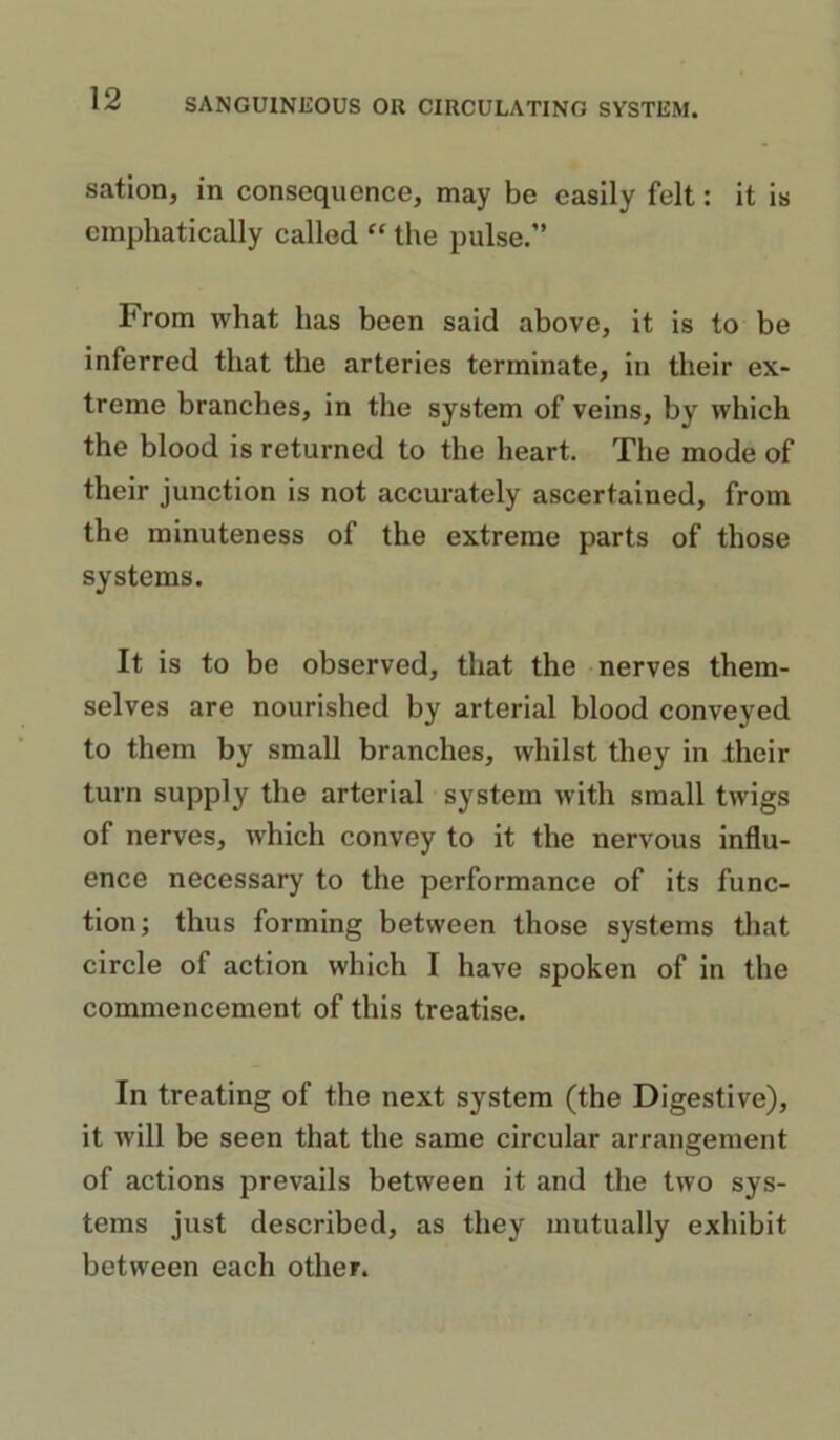 sation, in consequence, may be easily felt: it is emphatically called “ the pulse.” From what has been said above, it is to be inferred that the arteries terminate, in their ex- treme branches, in the system of veins, by which the blood is returned to the heart. The mode of their junction is not accurately ascertained, from the minuteness of the extreme parts of those systems. It is to be observed, that the nerves them- selves are nourished by arterial blood conveyed to them by small branches, whilst they in their turn supply the arterial system with small twigs of nerves, which convey to it the nervous influ- ence necessary to the performance of its func- tion; thus forming between those systems that circle of action which I have spoken of in the commencement of this treatise. In treating of the next system (the Digestive), it will be seen that the same circular arrangement of actions prevails between it and the two sys- tems just described, as they mutually exhibit between each other.