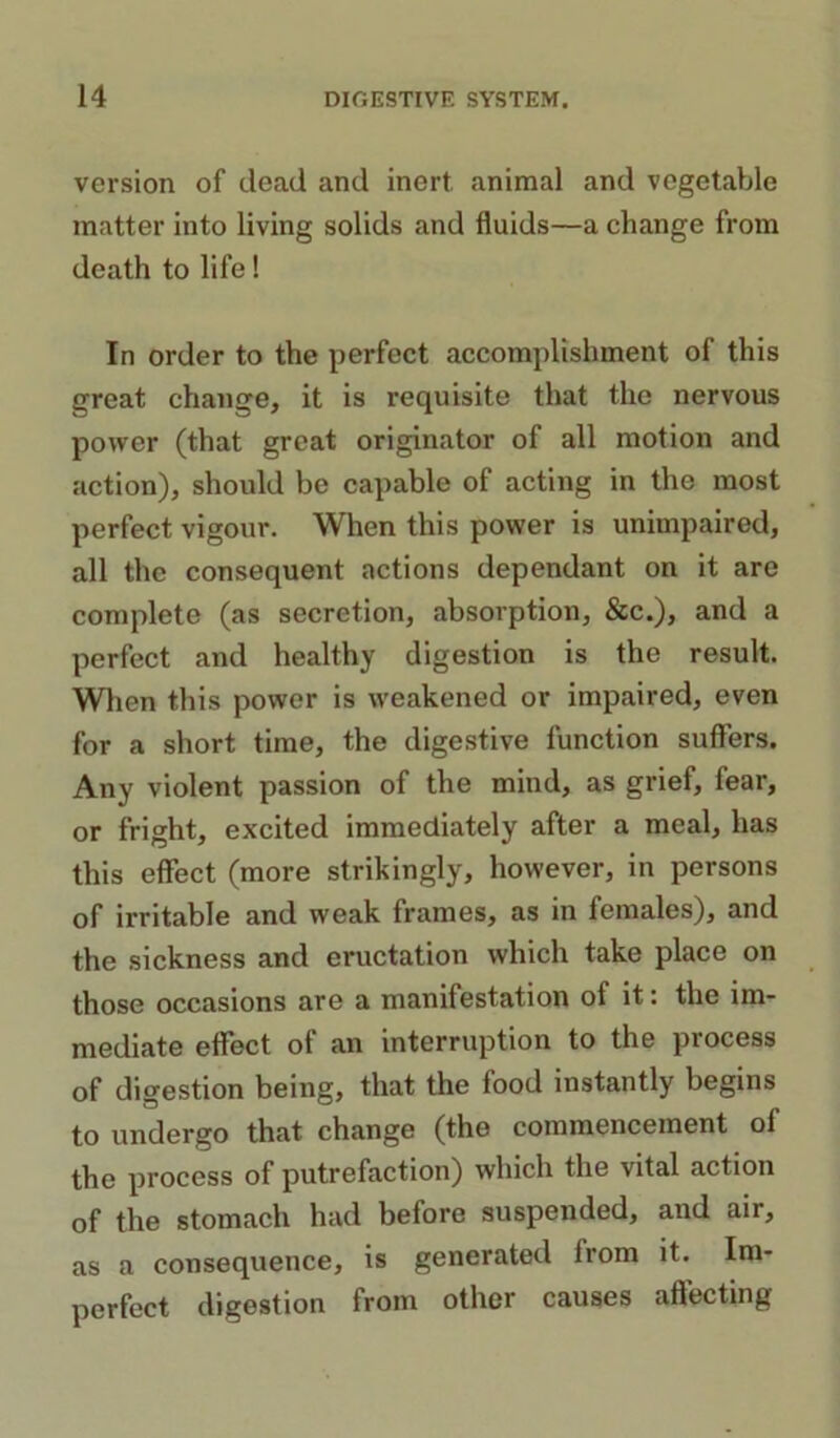 version of dead and inert animal and vegetable matter into living solids and fluids—a change from death to life! In order to the perfect accomplishment of this great change, it is requisite that the nervous power (that great originator of all motion and action), should be capable of acting in the most perfect vigour. When this power is unimpaired, all the consequent actions dependant on it are complete (as secretion, absorption, &c.), and a perfect and healthy digestion is the result. When this power is weakened or impaired, even for a short time, the digestive function suffers. Any violent passion of the mind, as grief, fear, or fright, excited immediately after a meal, has this effect (more strikingly, however, in persons of irritable and weak frames, as in females), and the sickness and eructation which take place on those occasions are a manifestation of it: the im- mediate effect of an interruption to the process of digestion being, that the food instantly begins to undergo that change (the commencement of the process of putrefaction) which the vital action of the stomach had before suspended, and air, as a consequence, is generated from it. Im- perfect digestion from other causes affecting