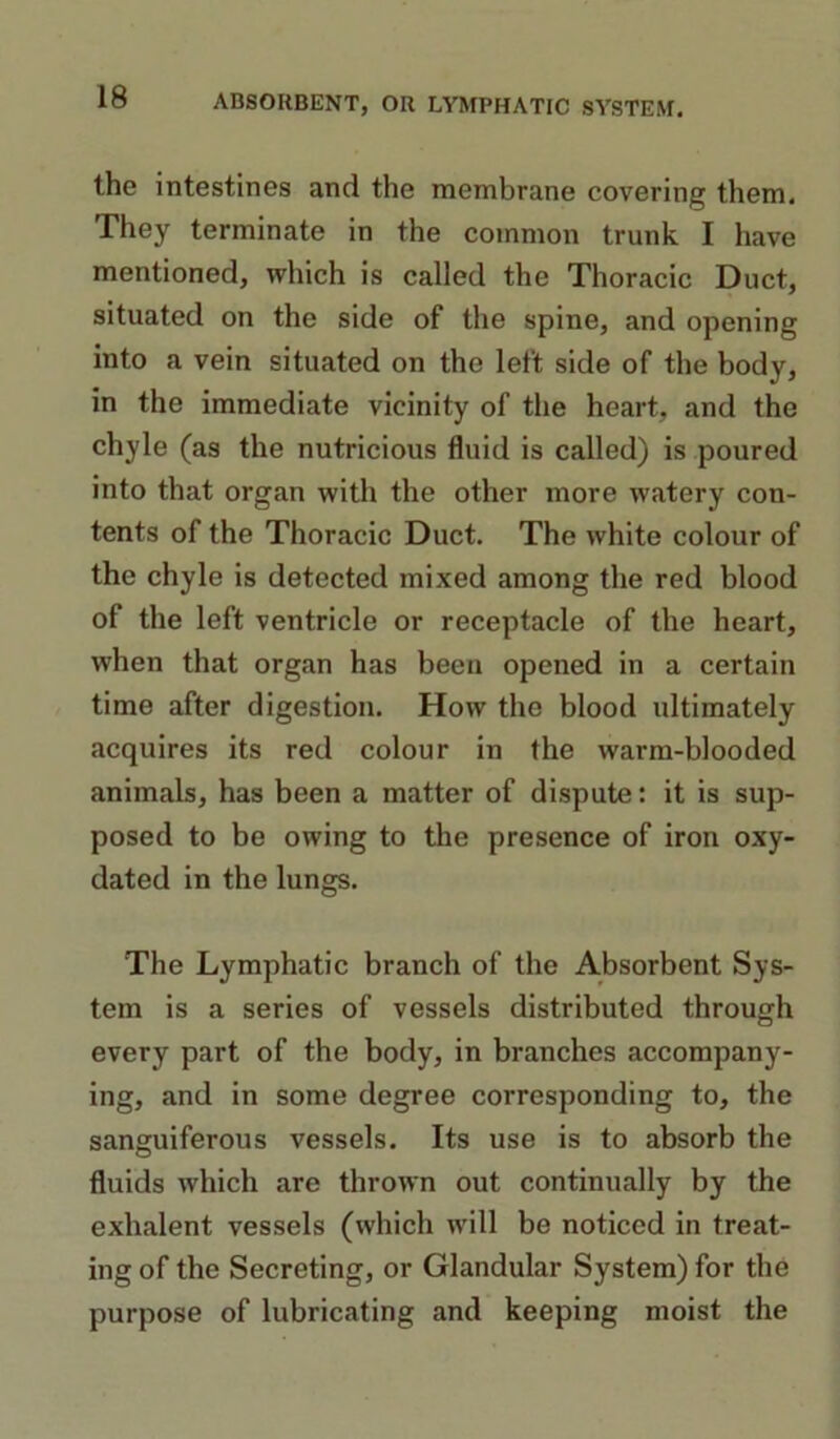 the intestines and the membrane covering them. They terminate in the common trunk I have mentioned, which is called the Thoracic Duct, situated on the side of the spine, and opening into a vein situated on the left side of the body, in the immediate vicinity of the heart, and the chyle (as the nutricious fluid is called) is poured into that organ with the other more watery con- tents of the Thoracic Duct. The white colour of the chyle is detected mixed among the red blood of the left ventricle or receptacle of the heart, when that organ has been opened in a certain time after digestion. How the blood ultimately acquires its red colour in the warm-blooded animals, has been a matter of dispute: it is sup- posed to be owing to the presence of iron oxy- dated in the lungs. The Lymphatic branch of the Absorbent Sys- tem is a series of vessels distributed through every part of the body, in branches accompany- ing, and in some degree corresponding to, the sanguiferous vessels. Its use is to absorb the fluids which are thrown out continually by the exhalent vessels (which will be noticed in treat- ing of the Secreting, or Glandular System) for the purpose of lubricating and keeping moist the