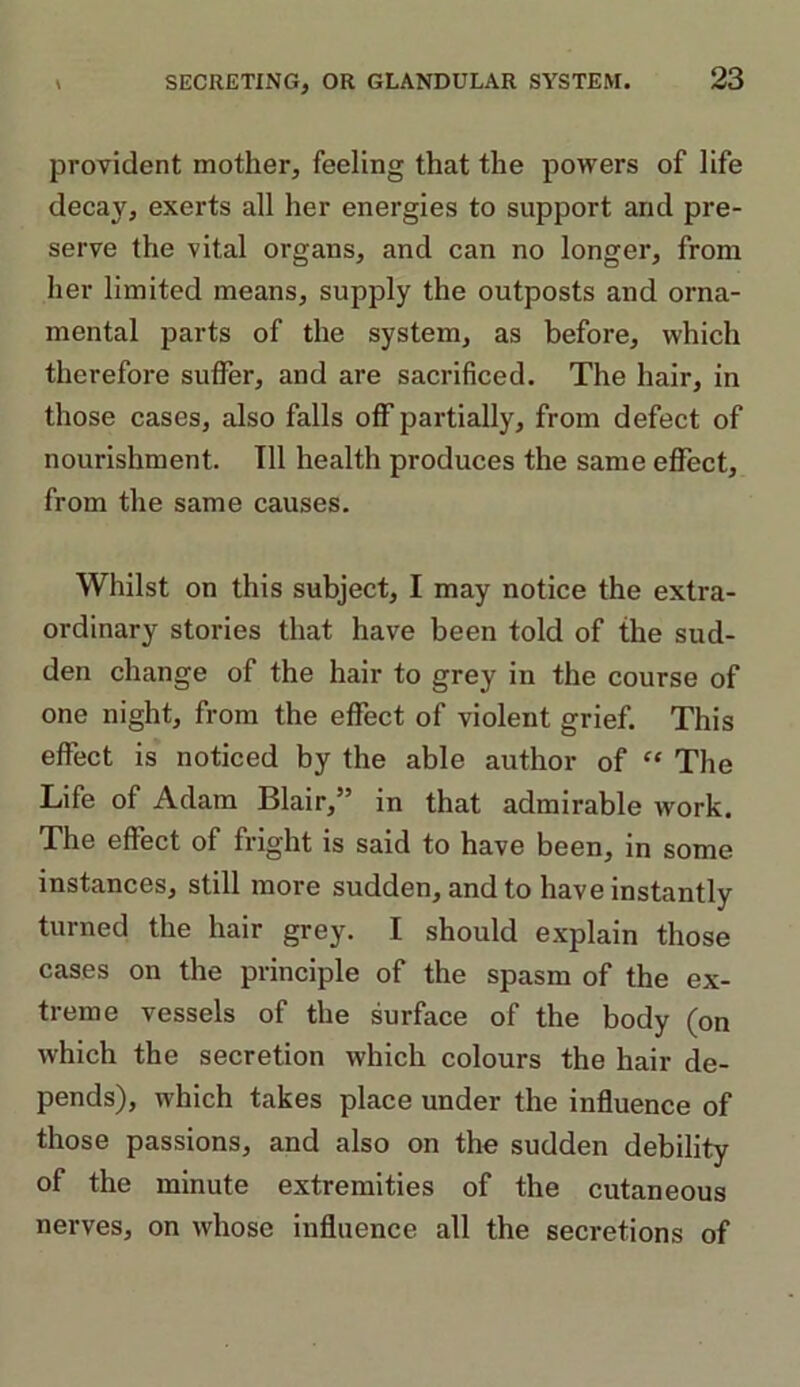 provident mother, feeling that the powers of life decay, exerts all her energies to support arid pre- serve the vital organs, and can no longer, from her limited means, supply the outposts and orna- mental parts of the system, as before, which therefore suffer, and are sacrificed. The hair, in those cases, also falls off partially, from defect of nourishment. Til health produces the same effect, from the same causes. Whilst on this subject, I may notice the extra- ordinary stories that have been told of the sud- den change of the hair to grey in the course of one night, from the effect of violent grief. This effect is noticed by the able author of “ The Life of Adam Blair,” in that admirable work. The effect of fright is said to have been, in some instances, still more sudden, and to have instantly turned the hair grey. I should explain those cases on the principle of the spasm of the ex- treme vessels of the surface of the body (on which the secretion which colours the hair de- pends), which takes place under the influence of those passions, and also on the sudden debility of the minute extremities of the cutaneous nerves, on whose influence all the secretions of