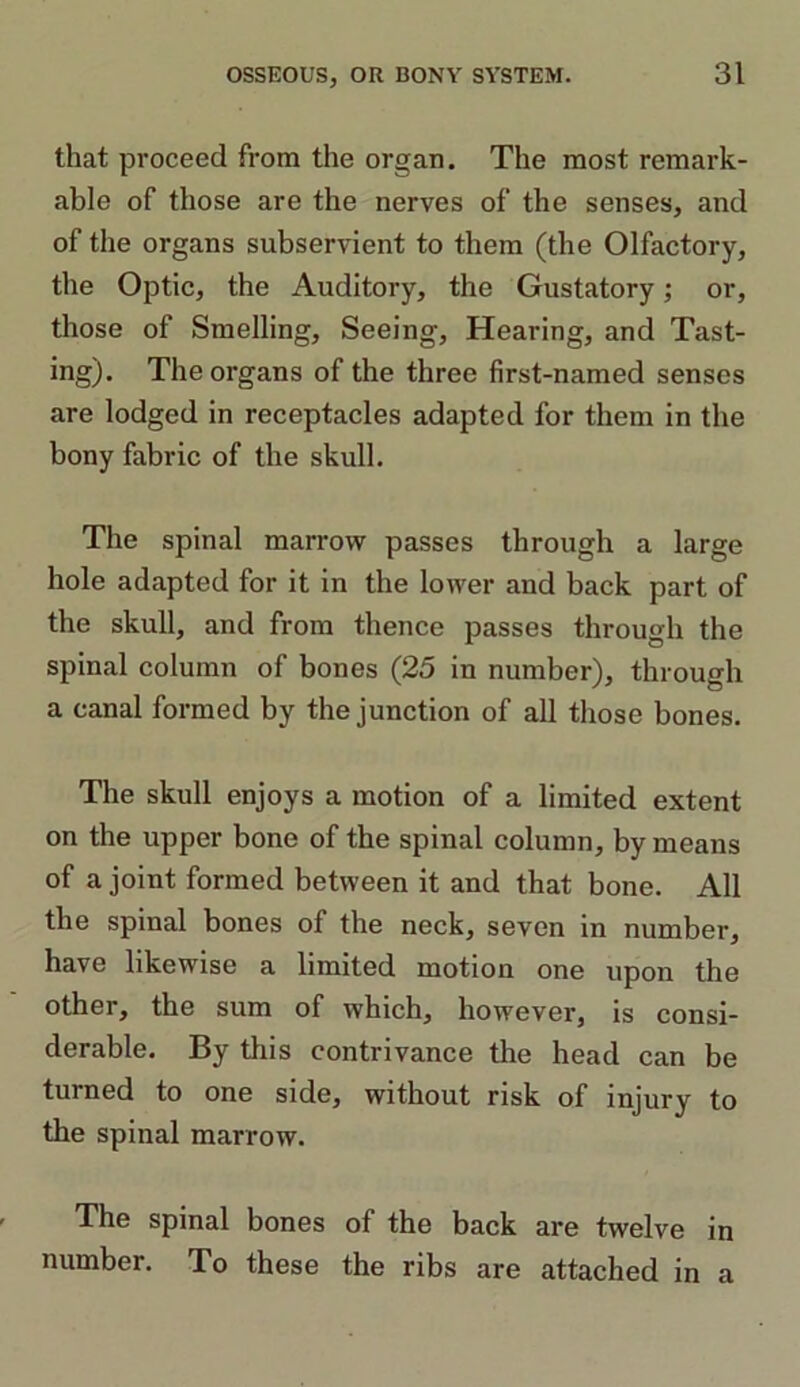 that proceed from the organ. The most remark- able of those are the nerves of the senses, and of the organs subservient to them (the Olfactory, the Optic, the Auditory, the Gustatory; or, those of Smelling, Seeing, Hearing, and Tast- ing). The organs of the three first-named senses are lodged in receptacles adapted for them in the bony fabric of the skull. The spinal marrow passes through a large hole adapted for it in the lower and back part of the skull, and from thence passes through the spinal column of bones (25 in number), through a canal formed by the junction of all those bones. The skull enjoys a motion of a limited extent on the upper bone of the spinal column, by means of a joint formed between it and that bone. All the spinal bones of the neck, seven in number, have likewise a limited motion one upon the other, the sum of which, however, is consi- derable. By this contrivance the head can be turned to one side, without risk of injury to the spinal marrow. The spinal bones of the back are twelve in number. To these the ribs are attached in a