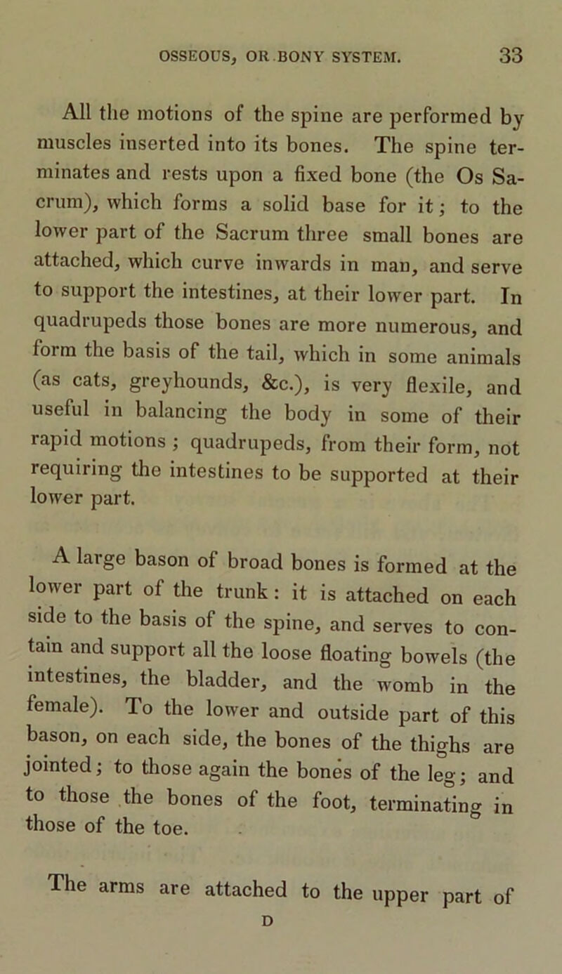 All the motions of the spine are performed by muscles inserted into its bones. The spine ter- minates and rests upon a fixed bone (the Os Sa- crum), which forms a solid base for it; to the lower part of the Sacrum three small bones are attached, which curve inwards in man, and serve to support the intestines, at their lower part. In quadrupeds those bones are more numerous, and form the basis of the tail, which in some animals (as cats, greyhounds, &c.), is very flexile, and useful in balancing the body in some of their lapid motions ; quadrupeds, from their form, not requiring the intestines to be supported at their lower part. A large bason of broad bones is formed at the lower part of the trunk: it is attached on each side to the basis of the spine, and serves to con- tain and support all the loose floating bowels (the intestines, the bladder, and the womb in the female). To the lower and outside part of this bason, on each side, the bones of the thighs are jointed; to those again the bones of the leg; and to those the bones of the foot, terminating in those of the toe. The arms are attached to the upper part of D