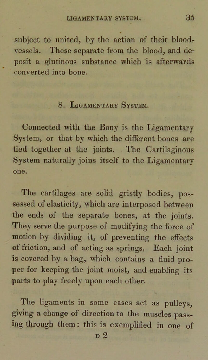 subject to united, by the action of their blood- vessels. These separate from the blood, and de- posit a glutinous substance which is afterwards converted into bone. 8. Ligamentary System. Connected with the Bony is the Ligamentary System, or that by which the different bones are tied together at the joints. The Cartilaginous System naturally joins itself to the Ligamentary one. The cartilages are solid gristly bodies, pos- sessed of elasticity, which are interposed between the ends of the separate bones, at the joints. They serve the purpose of modifying the force of motion by dividing it, of preventing the effects of friction, and of acting as springs. Each joint is covered by a bag, which contains a fluid pro- per for keeping the joint moist, and enabling its parts to play freely upon each other. The ligaments in some cases act as pulleys, giving a change of direction to the muscles pass- ing through them: this is exemplified in one of d 2