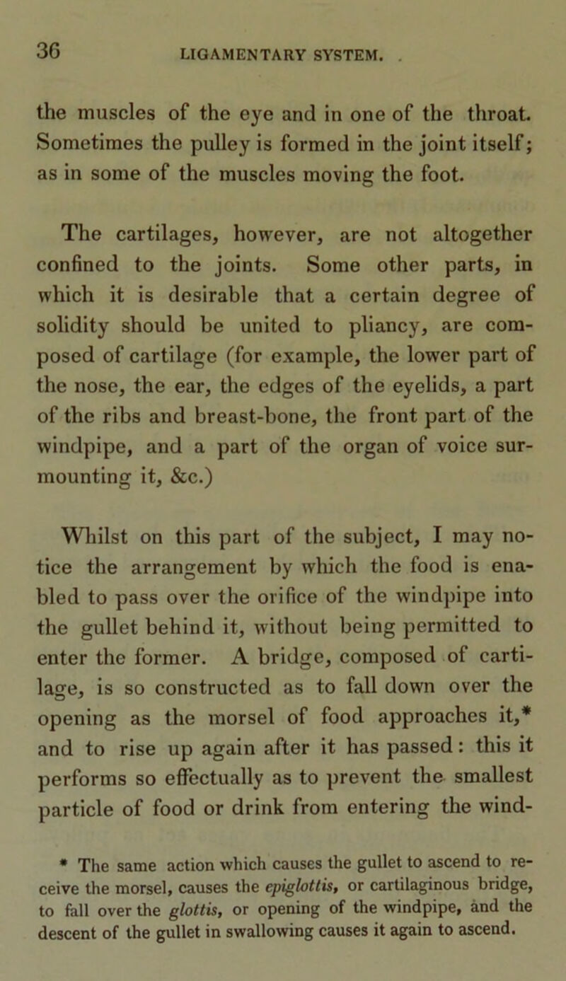 the muscles of the eye and in one of the throat. Sometimes the pulley is formed in the joint itself; as in some of the muscles moving the foot. The cartilages, however, are not altogether confined to the joints. Some other parts, in which it is desirable that a certain degree of solidity should be united to pliancy, are com- posed of cartilage (for example, the lower part of the nose, the ear, the edges of the eyelids, a part of the ribs and breast-bone, the front part of the windpipe, and a part of the organ of voice sur- mounting it, &c.) Whilst on this part of the subject, I may no- tice the arrangement by which the food is ena- bled to pass over the orifice of the windpipe into the gullet behind it, without being permitted to enter the former. A bridge, composed of carti- lage, is so constructed as to fall down over the opening as the morsel of food approaches it,* and to rise up again after it has passed: this it performs so effectually as to prevent the smallest particle of food or drink from entering the wind- * The same action which causes the gullet to ascend to re- ceive the morsel, causes the epiglottis, or cartilaginous bridge, to fall over the glottis, or opening of the windpipe, and the descent of the gullet in swallowing causes it again to ascend.