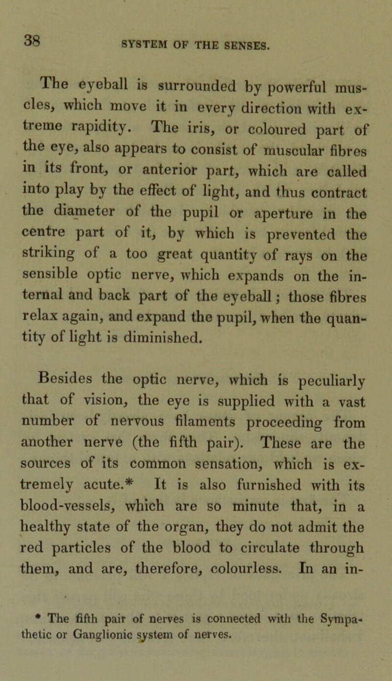 The eyeball is surrounded by powerful mus- cles, which move it in every direction with ex- treme rapidity. The iris, or coloured part of the eye, also appears to consist of muscular fibres in its front, or anterior part, which are called into play by the effect of light, and thus contract the dianieter of the pupil or aperture in the centre part of it, by which is prevented the striking of a too great quantity of rays on the sensible optic nerve, which expands on the in- ternal and back part of the eyeball; those fibres relax again, and expand the pupil, when the quan- tity of light is diminished. Besides the optic nerve, which is peculiarly that of vision, the eye is supplied with a vast number of nervous filaments proceeding from another nerve (the fifth pair). These are the sources of its common sensation, which is ex- tremely acute.* It is also furnished with its blood-vessels, which are so minute that, in a healthy state of the organ, they do not admit the red particles of the blood to circulate through them, and are, therefore, colourless. In an in- • The fifth pair of nerves is connected with the Sympa- thetic or Ganglionic system of nerves.