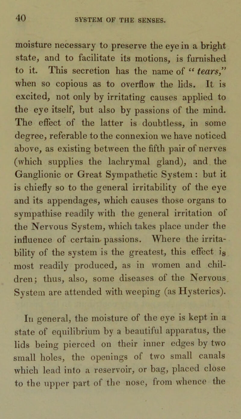 moisture necessary to preserve the eye in a bright state, and to facilitate its motions, is furnished to it. This secretion has the name of “ tears, when so copious as to overflow the lids. It is excited, not only by irritating causes applied to the eye itself, but also by passions of the mind. The effect of the latter is doubtless, in some degree, referable to the connexion we have noticed above, as existing between the fifth pair of nerves (which supplies the lachrymal gland), and the Ganglionic or Great Sympathetic System : but it is chiefly so to the general irritability of the eye and its appendages, which causes those organs to sympathise readily with the general irritation of the Nervous System, which takes place under the influence of certain- passions. Where the irrita- bility of the system is the greatest, this effect is most readily produced, as in women and chil- dren; thus, also, some diseases of the Nervous. System are attended with weeping (as Hysterics). In general, the moisture of the eye is kept in a state of equilibrium by a beautiful apparatus, the lids being pierced on their inner edges by two small holes, the openings of two small canals which lead into a reservoir, or bag, placed close to the upper part of the nose, from whence the