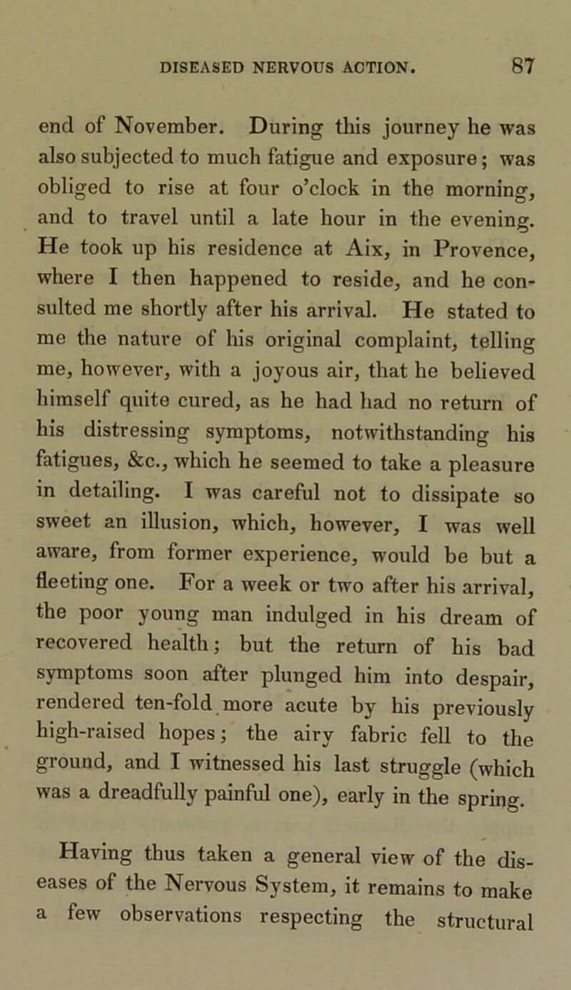 end of November. During this journey he was also subjected to much fatigue and exposure; was obliged to rise at four o’clock in the morning, and to travel until a late hour in the evening. He took up his residence at Aix, in Provence, where I then happened to reside, and he con- sulted me shortly after his arrival. He stated to me the nature of his original complaint, telling me, however, with a joyous air, that he believed himself quite cured, as he had had no return of his distressing symptoms, notwithstanding his fatigues, &c., which he seemed to take a pleasure in detailing. I was careful not to dissipate so sweet an illusion, which, however, I was well aware, from former experience, would be but a fleeting one. For a week or two after his arrival, the poor young man indulged in his dream of recovered health; but the return of his bad symptoms soon after plunged him into despair, rendered ten-fold inore acute by his previously high-raised hopes; the airy fabric fell to the ground, and I witnessed his last struggle (which was a dreadfully painful one), early in the spring. Having thus taken a general view of the dis- eases of the Nervous System, it remains to make a few observations respecting the structural