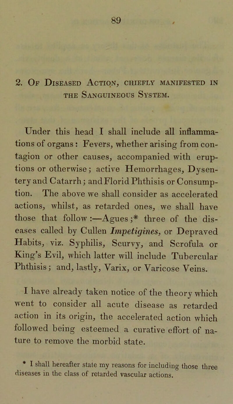 the Sanguineous System. Under this head I shall include all inflamma- tions of organs: Fevers, whether arising from con- tagion or other causes, accompanied with erup- tions or otherwise; active Hemorrhages, Dysen- tery and Catarrh; andFlorid Phthisis or Consump- tion. The above we shall consider as accelerated actions, whilst, as retarded ones, we shall have those that follow :—Agues ;* three of the dis- eases called by Cullen Impetigines, or Depraved Habits, viz. Syphilis, Scurvy, and Scrofula or King’s Evil, which latter will include Tubercular Phthisis; and, lastly, Varix, or Varicose Veins. I have already taken notice of the theory w'hich went to consider all acute disease as retarded action in its origin, the accelerated action which followed being esteemed a curative effort of na- ture to remove the morbid state. * I shall hereafter stale my reasons for including those three diseases in the class of retarded vascular actions.
