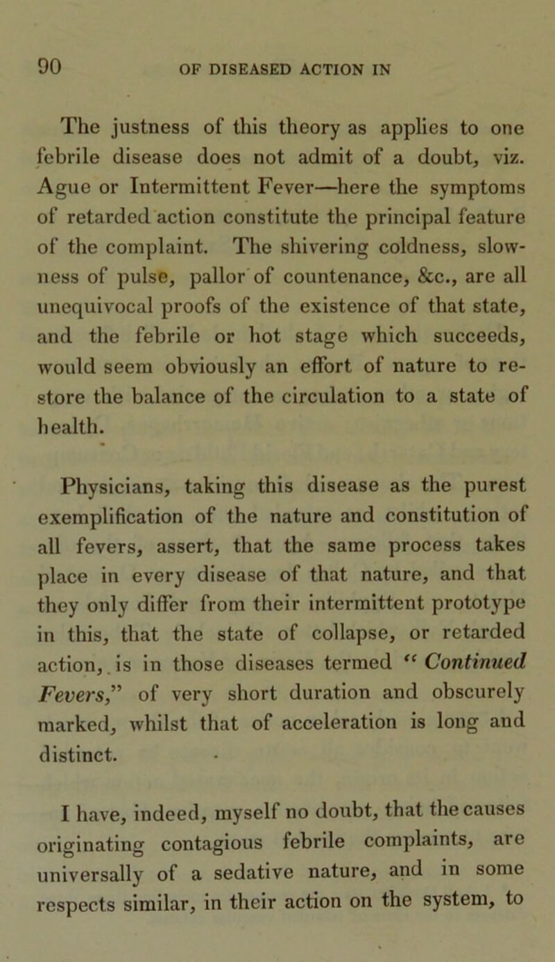 00 The justness of this theory as applies to one febrile disease does not admit of a doubt, viz. Ague or Intermittent Fever—here the symptoms of retarded action constitute the principal feature of the complaint. The shivering coldness, slow- ness of pulse, pallor of countenance, &c., are all unequivocal proofs of the existence of that state, and the febrile or hot stage which succeeds, would seem obviously an effort of nature to re- store the balance of the circulation to a state of health. Physicians, taking this disease as the purest exemplification of the nature and constitution of all fevers, assert, that the same process takes place in every disease of that nature, and that they only differ from their intermittent prototype in this, that the state of collapse, or retarded action, is in those diseases termed “ Continued Fevers,” of very short duration and obscurely marked, whilst that of acceleration is long and distinct. I have, indeed, myself no doubt, that the causes originating contagious lebrile complaints, are universally of a sedative nature, and in some respects similar, in their action on the system, to