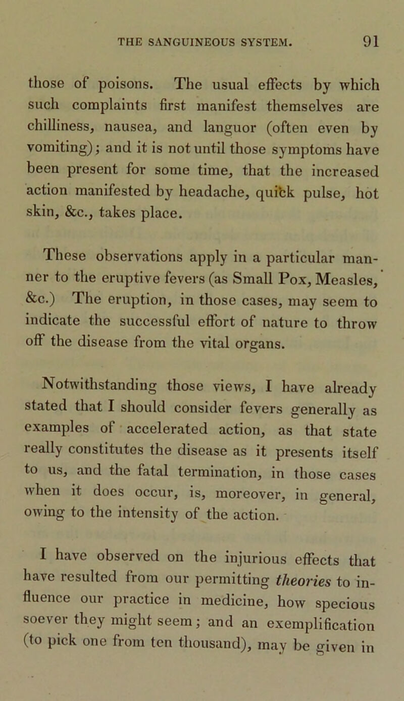 those of poisons. The usual effects by which such complaints first manifest themselves are chilliness, nausea, and languor (often even by vomiting); and it is not until those symptoms have been present for some time, that the increased action manifested by headache, quifck pulse, hot skin, &c., takes place. These observations apply in a particular man- ner to the eruptive fevers (as Small Pox, Measles, &c.) The eruption, in those cases, may seem to indicate the successful effort of nature to throw off the disease from the vital organs. Notwithstanding those views, I have already stated that I should consider fevers generally as examples of accelerated action, as that state really constitutes the disease as it presents itself to us, and the fatal termination, in those cases when it does occur, is, moreover, in general, owing to the intensity of the action. I have observed on the injurious effects that have resulted from our permitting theories to in- fluence our practice in medicine, how specious soever they might seem; and an exemplification (to pick one from ten thousand), may be given in