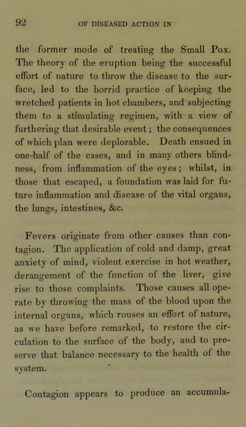 the former mode of treating the Small Pox. The theory of the eruption being the successful effort of nature to throw the disease to the sur- face, led to the horrid practice of keeping the wretched patients in hot chambers, and subjecting them to a stimulating regimen, with a view of furthering that desirable event; the consequences of which plan were deplorable. Death ensued in one-lialf of the cases, and in many others blind- ness, from inflammation of the eyes; whilst, in those that escaped, a foundation was laid for fu- ture inflammation and disease of the vital organs, the lungs, intestines, &c. Fevers originate from other causes than con- tagion. The application of cold and damp, great anxiety of mind, violent exercise in hot weather, derangement of the function of the liver, give rise to those complaints. Those causes all ope- rate by throwing the mass of the blood upon the internal organs, which rouses an effort of nature, as wre have before remarked, to restore the cir- culation to the surface of the body, and to pre- serve that balance necessary to the health of the system. Contagion appears to produce an accumula-