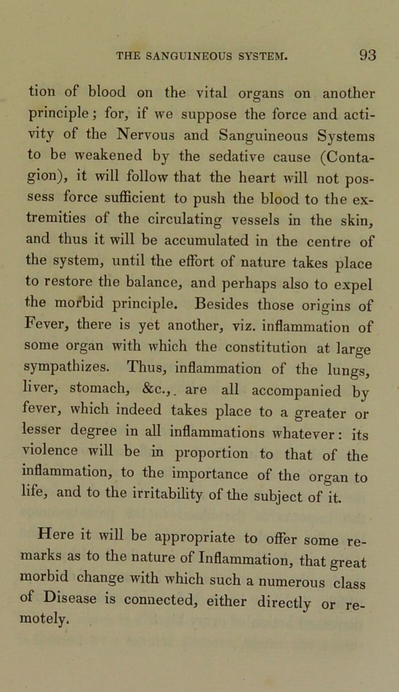 tion of blood on the vital organs on another principle; for, if we suppose the force and acti- vity of the Nervous and Sanguineous Systems to be weakened by the sedative cause (Conta- gion), it will follow that the heart will not pos- sess force sufficient to push the blood to the ex- tremities of the circulating vessels in the skin, and thus it will be accumulated in the centre of the system, until the effort of nature takes place to restore the balance, and perhaps also to expel the morbid principle. Besides those origins of Fever, there is yet another, viz. inflammation of some organ with which the constitution at large sympathizes. Thus, inflammation of the lungs, liver, stomach, &c.,_ are all accompanied by fever, which indeed takes place to a greater or lesser degree in all inflammations whatever: its violence will be in proportion to that of the inflammation, to the importance of the organ to life, and to the irritability of the subject of it. Here it will be appropriate to offer some re- marks as to the nature of Inflammation, that great morbid change with which such a numerous class of Disease is connected, either directly or re- motely.
