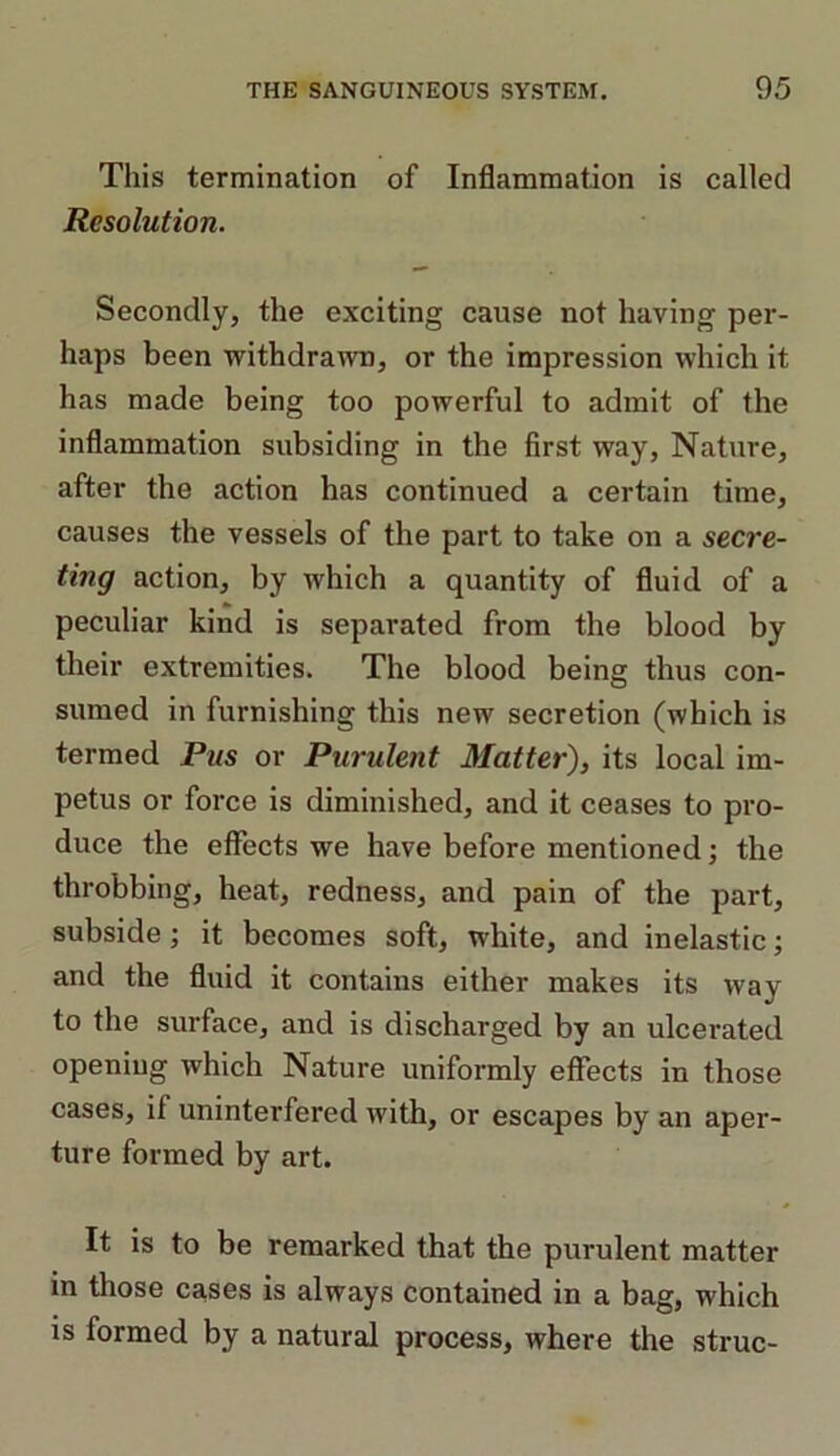 This termination of Inflammation is called Resolution. Secondly, the exciting cause not having per- haps been withdrawn, or the impression which it has made being too powerful to admit of the inflammation subsiding in the first way, Nature, after the action has continued a certain time, causes the vessels of the part to take on a secre- ting action, by which a quantity of fluid of a peculiar kind is separated from the blood by their extremities. The blood being thus con- sumed in furnishing this new secretion (which is termed Pus or Purulent Matter), its local im- petus or force is diminished, and it ceases to pro- duce the effects we have before mentioned; the throbbing, heat, redness, and pain of the part, subside; it becomes soft, white, and inelastic; and the fluid it contains either makes its way to the surface, and is discharged by an ulcerated opening which Nature uniformly effects in those cases, if uninterfered with, or escapes by an aper- ture formed by art. It is to be remarked that the purulent matter in those cases is always contained in a bag, which is formed by a natural process, where the struc-