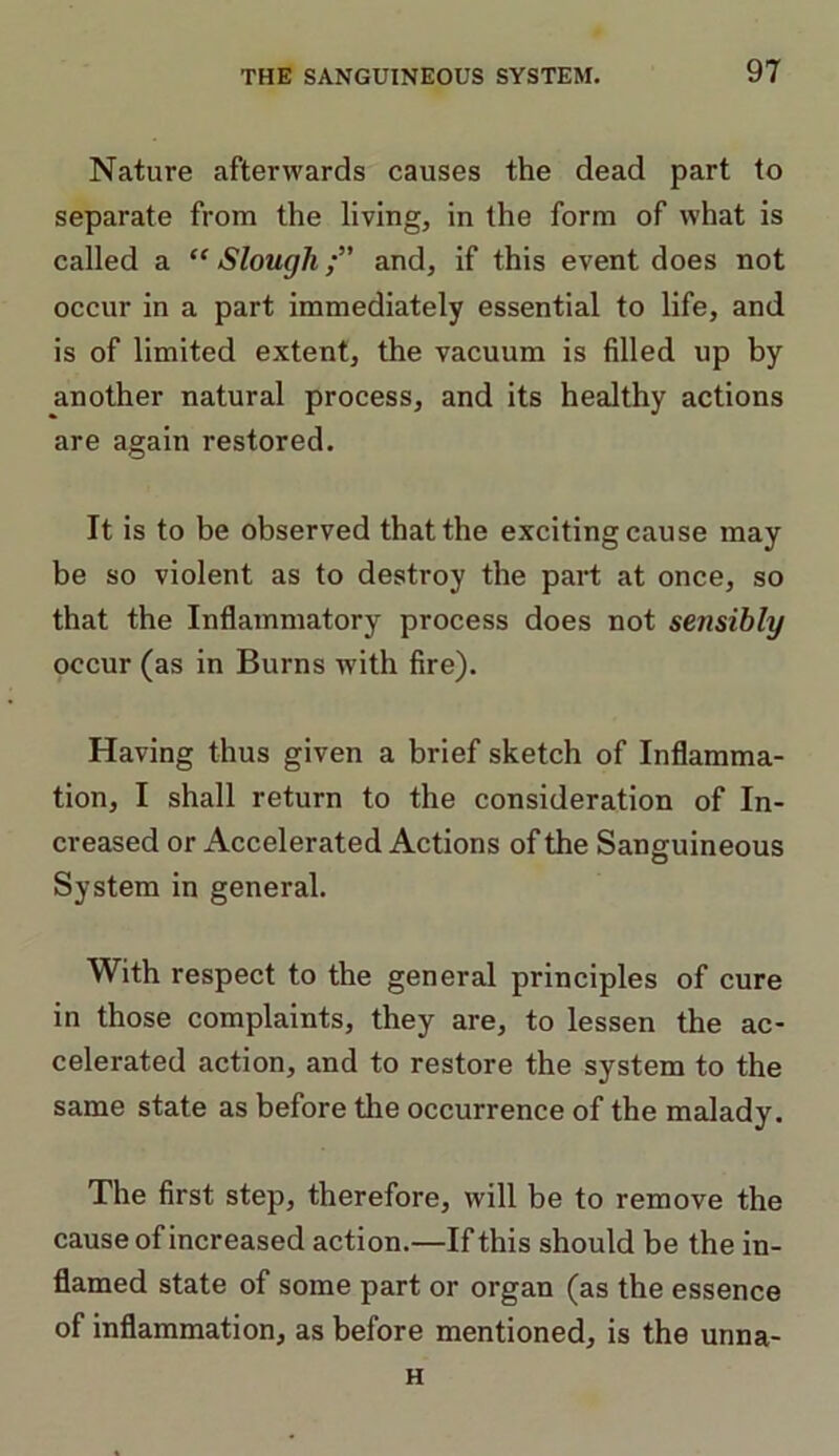 Nature afterwards causes the dead part to separate from the living, in the form of what is called a “ Sloughand, if this event does not occur in a part immediately essential to life, and is of limited extent, the vacuum is filled up by another natural process, and its healthy actions are again restored. It is to be observed that the exciting cause may be so violent as to destroy the part at once, so that the Inflammatory process does not sensibly occur (as in Burns with fire). Having thus given a brief sketch of Inflamma- tion, I shall return to the consideration of In- creased or Accelerated Actions of the Sanguineous System in general. With respect to the general principles of cure in those complaints, they are, to lessen the ac- celerated action, and to restore the system to the same state as before the occurrence of the malady. The first step, therefore, will be to remove the cause of increased action.—If this should be the in- flamed state of some part or organ (as the essence of inflammation, as before mentioned, is the unna- H