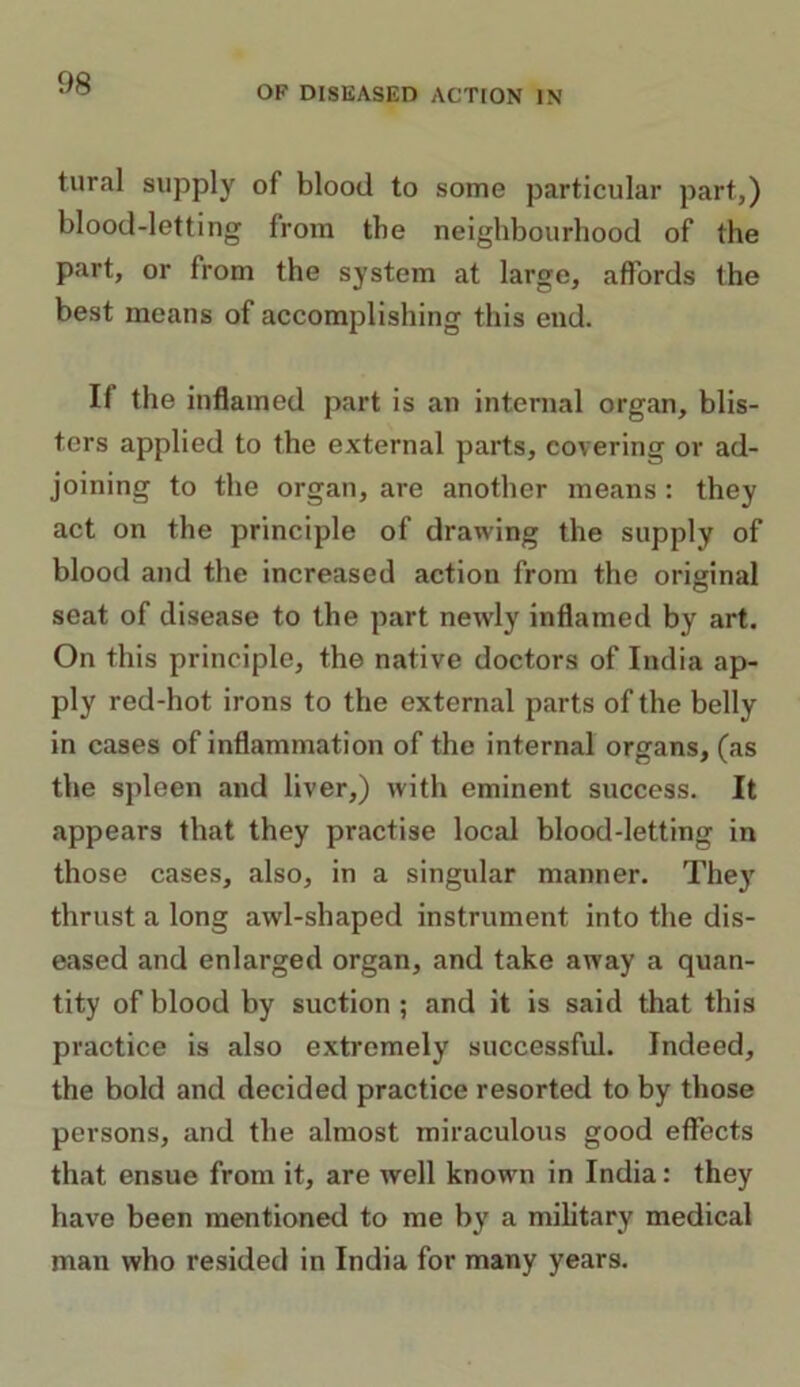 OF DISEASED ACTION IN tural supply of blood to some particular part,) blood-letting from the neighbourhood of the part, or from the system at large, affords the best means of accomplishing this end. II the inflamed part is an internal organ, blis- ters applied to the external parts, covering or ad- joining to the organ, are another means : they act on the principle of drawing the supply of blood and the increased action from the original seat of disease to the part newly inflamed by art. On this principle, the native doctors of India ap- ply red-hot irons to the external parts of the belly in cases of inflammation of the internal organs, (as the spleen and liver,) with eminent success. It appears that they practise local blood-letting in those cases, also, in a singular manner. They thrust a long awl-shaped instrument into the dis- eased and enlarged organ, and take away a quan- tity of blood by suction ; and it is said that this practice is also extremely successful. Indeed, the bold and decided practice resorted to by those persons, and the almost miraculous good effects that ensue from it, are well known in India: they have been mentioned to me by a military medical man who resided in India for many years.