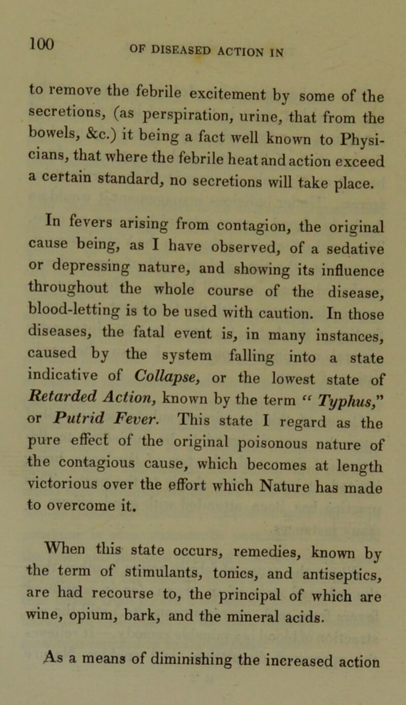 OF DISEASED ACTION IN to remove the febrile excitement by some of the secretions, (as perspiration, urine, that from the bowels, &c.) it being a fact well known to Physi- cians, that where the febrile heat and action exceed a certain standard, no secretions will take place. In fevers arising from contagion, the original cause being, as I have observed, of a sedative or depressing nature, and showing its influence throughout the whole course of the disease, blood-letting is to be used with caution. In those diseases, the fatal event is, in many instances, caused by the system falling into a state indicative of Collapse, or the lowest state of Retarded Action, known by the term “ Typhus,” or Putrid Fever. This state I regard as the pure effect of the original poisonous nature of the contagious cause, which becomes at length victorious over the effort which Nature has made to overcome it. When this state occurs, remedies, known by the term of stimulants, tonics, and antiseptics, are had recourse to, the principal of which are wine, opium, bark, and the mineral acids. As a means of diminishing the increased action