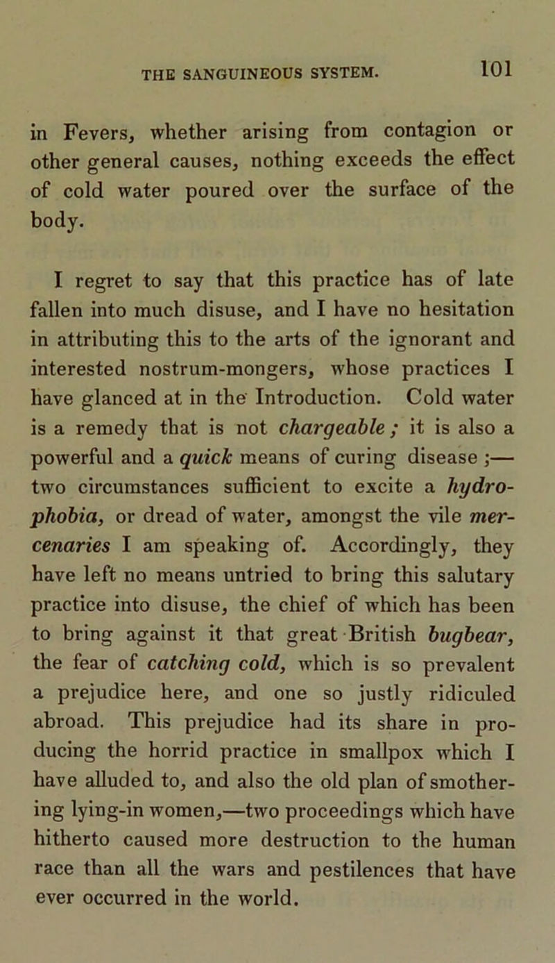 in Fevers, whether arising from contagion or other general causes, nothing exceeds the effect of cold water poured over the surface of the body. I regret to say that this practice has of late fallen into much disuse, and I have no hesitation in attributing this to the arts of the ignorant and interested nostrum-mongers, whose practices I have glanced at in the' Introduction. Cold water is a remedy that is not chargeable ; it is also a powerful and a quick means of curing disease ;— two circumstances sufficient to excite a hydro- phobia, or dread of water, amongst the vile mer- cenaries I am speaking of. Accordingly, they have left no means untried to bring this salutary practice into disuse, the chief of which has been to bring against it that great British bugbear, the fear of catching cold, which is so prevalent a prejudice here, and one so justly ridiculed abroad. This prejudice had its share in pro- ducing the horrid practice in smallpox which I have alluded to, and also the old plan of smother- ing lying-in women,—two proceedings which have hitherto caused more destruction to the human race than all the wars and pestilences that have ever occurred in the world.