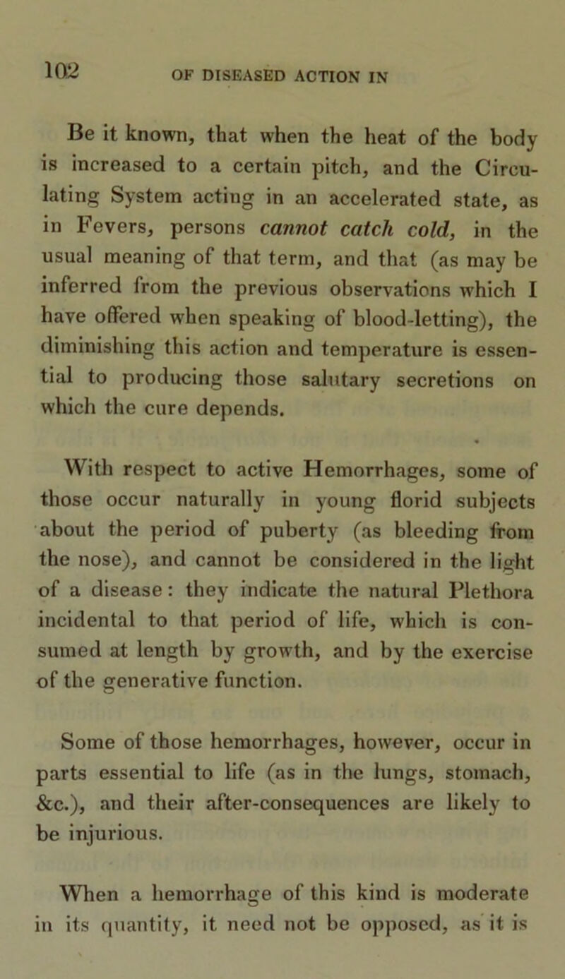 Be it known, that when the heat of the body is increased to a certain pitch, and the Circu- lating System acting in an accelerated state, as in Fevers, persons cannot catch cold, in the usual meaning of that term, and that (as may be inferred from the previous observations which I have offered when speaking of blood-letting), the diminishing this action and temperature is essen- tial to producing those salutary secretions on which the cure depends. With respect to active Hemorrhages, some of those occur naturally in young florid subjects about the period of puberty (as bleeding from the nose), and cannot be considered in the light of a disease: they indicate the natural Plethora incidental to that period of life, which is con- sumed at length by growth, and by the exercise of the generative function. Some of those hemorrhages, however, occur in parts essential to life (as in the lungs, stomach, &c.), and their after-consequences are likely to be injurious. When a hemorrhage of this kind is moderate in its quantity, it need not be opposed, as it is