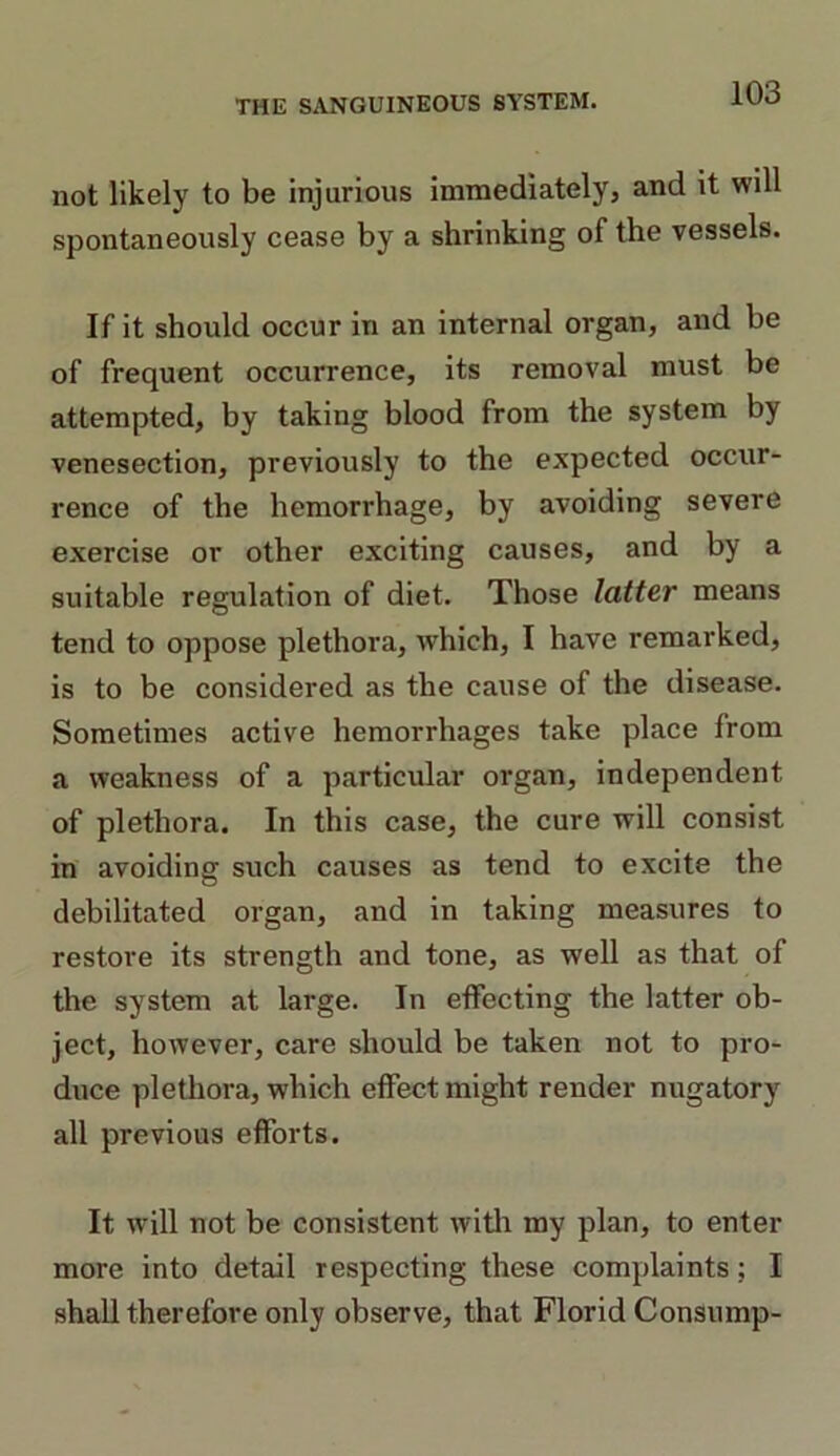 not likely to be injurious immediately, and it will spontaneously cease by a shrinking of the vessels. If it should occur in an internal organ, and be of frequent occurrence, its removal must be attempted, by taking blood from the system by venesection, previously to the expected occur- rence of the hemorrhage, by avoiding severe exercise or other exciting causes, and by a suitable regulation of diet. Those latter means tend to oppose plethora, which, I have remarked, is to be considered as the cause of the disease. Sometimes active hemorrhages take place Irom a weakness of a particular organ, independent of plethora. In this case, the cure will consist in avoiding such causes as tend to excite the debilitated organ, and in taking measures to restore its strength and tone, as well as that of the system at large. In effecting the latter ob- ject, however, care should be taken not to pro- duce plethora, which effect might render nugatory all previous efforts. It will not be consistent with my plan, to enter more into detail respecting these complaints; I shall therefore only observe, that Florid Consump-