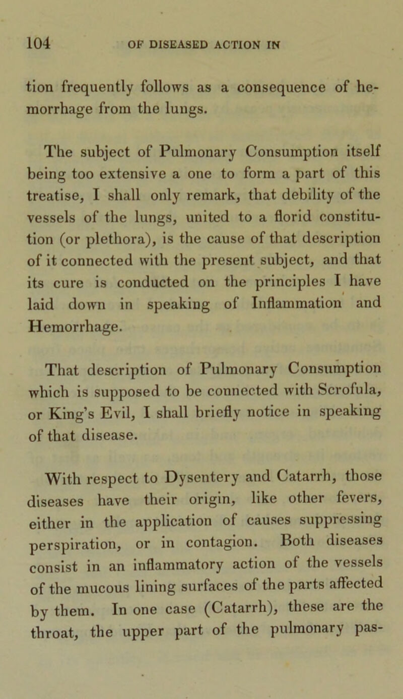 tlon frequently follows as a consequence of he- morrhage from the lungs. The subject of Pulmonary Consumption itself being too extensive a one to form a part of this treatise, I shall only remark, that debility of the vessels of the lungs, united to a florid constitu- tion (or plethora), is the cause of that description of it connected with the present subject, and that its cure is conducted on the principles I have laid down in speaking of Inflammation and Hemorrhage. That description of Pulmonary Consumption which is supposed to be connected with Scrofula, or King’s Evil, I shall briefly notice in speaking of that disease. With respect to Dysentery and Catarrh, those diseases have their origin, like other fevers, either in the application of causes suppressing perspiration, or in contagion. Both diseases consist in an inflammatory action of the vessels of the mucous lining surfaces of the parts affected by them. In one case (Catarrh), these are the throat, the upper part of the pulmonary pas-