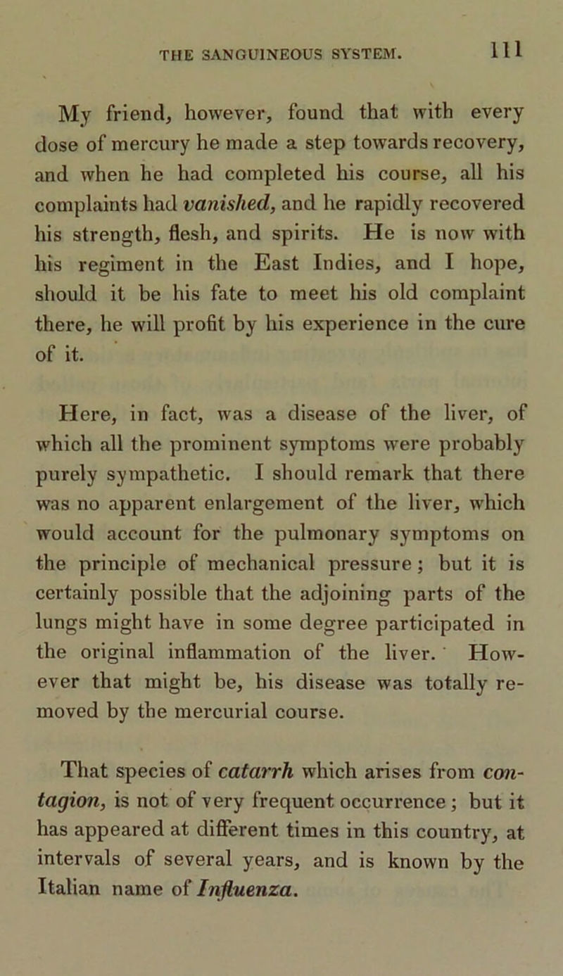 My friend, however, found that with every dose of mercury he made a step towards recovery, and when he had completed his course, all his complaints had vanished, and he rapidly recovered his strength, flesh, and spirits. He is now with his regiment in the East Indies, and I hope, should it be his fate to meet his old complaint there, he will profit by his experience in the cure of it. Here, in fact, was a disease of the liver, of which all the prominent symptoms were probably purely sympathetic. I should remark that there was no apparent enlargement of the liver, which would account for the pulmonary symptoms on the principle of mechanical pressure; but it is certainly possible that the adjoining parts of the lungs might have in some degree participated in the original inflammation of the liver. How- ever that might be, his disease was totally re- moved by the mercurial course. That species of catarrh which arises from con- tagion, is not of very frequent occurrence ; but it has appeared at different times in this country, at intervals of several years, and is known by the Italian name of Influenza.