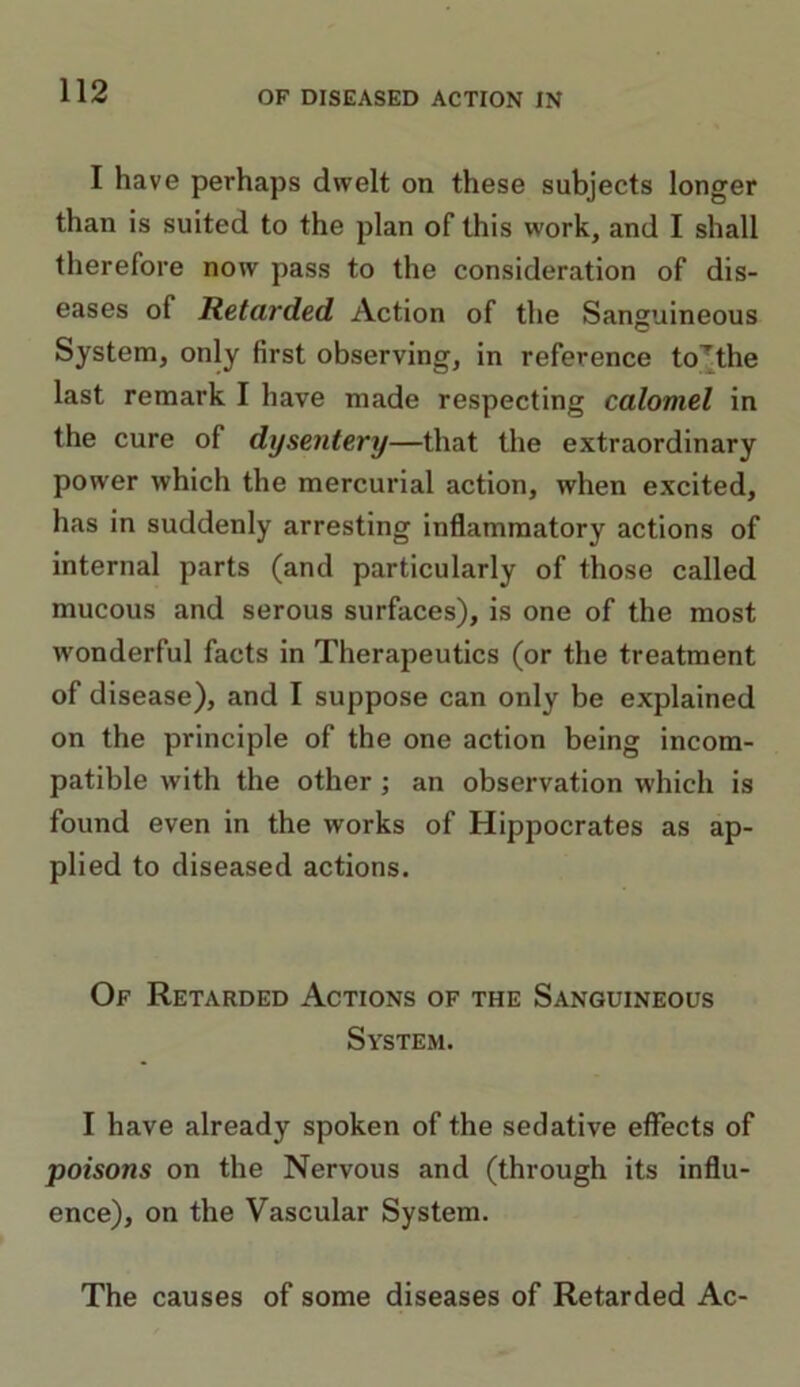 I have perhaps dwelt on these subjects longer than is suited to the plan of this work, and I shall therefore now pass to the consideration of dis- eases of Retarded Action of the Sanguineous System, only first observing, in reference tothe last remark I have made respecting calomel in the cure of dysentery—that the extraordinary power which the mercurial action, when excited, has in suddenly arresting inflammatory actions of internal parts (and particularly of those called mucous and serous surfaces), is one of the most wonderful facts in Therapeutics (or the treatment of disease), and I suppose can only be explained on the principle of the one action being incom- patible with the other ; an observation which is found even in the works of Hippocrates as ap- plied to diseased actions. Of Retarded Actions of the Sanguineous System. I have already spoken of the sedative effects of poisons on the Nervous and (through its influ- ence), on the Vascular System. The causes of some diseases of Retarded Ac-