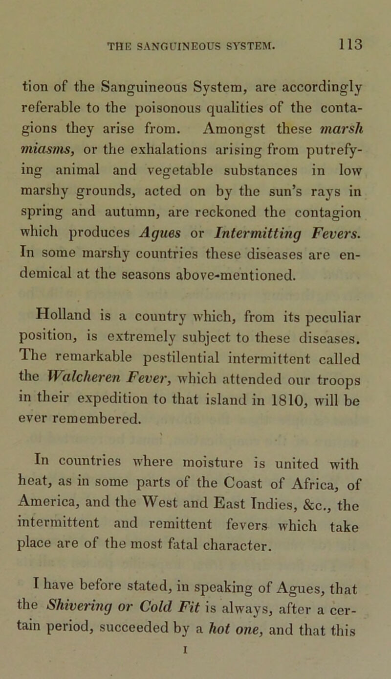 tion of the Sanguineous System, are accordingly referable to the poisonous qualities of the conta- gions they arise from. Amongst these marsh miasms, or the exhalations arising from putrefy- ing animal and vegetable substances in low marshy grounds, acted on by the sun’s rays in spring and autumn, are reckoned the contagion which produces Agues or Intermitting Fevers. In some marshy countries these diseases are en- demical at the seasons above-mentioned. Holland is a country which, from its peculiar position, is extremely subject to these diseases. The remarkable pestilential intermittent called the Walcheren Fever, which attended our troops in their expedition to that island in 1810, will be ever remembered. In countries where moisture is united with heat, as in some parts of the Coast of Africa, of America, and the West and East Indies, &c., the intermittent and remittent fevers which take place are of the most fatal character. I have before stated, in speaking of Agues, that the Skivering or Cold Fit is always, after a cer- tain period, succeeded by a hot one, and that this i