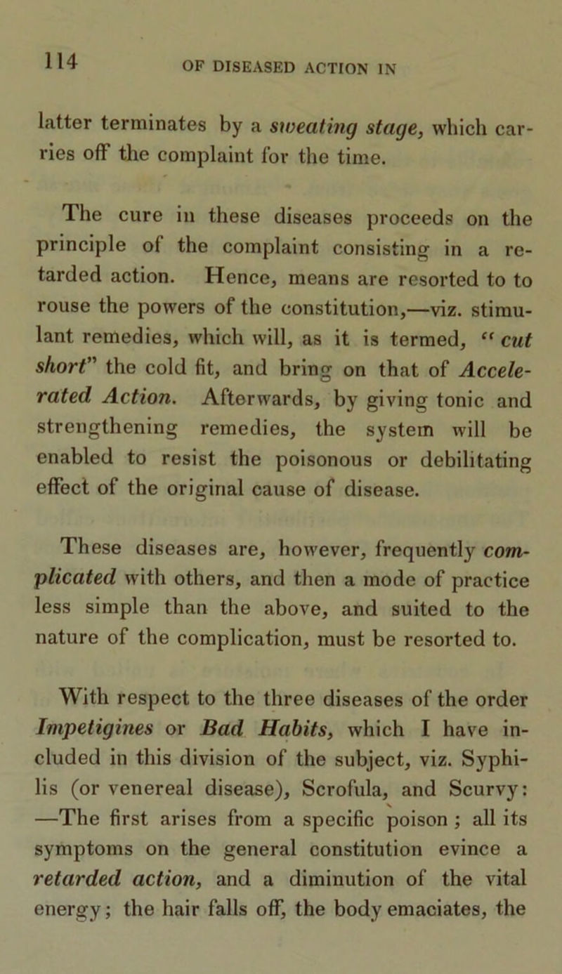 latter terminates by a sweating stage, which car- ries off the complaint for the time. The cure in these diseases proceeds on the principle ol the complaint consisting in a re- tarded action. Hence, means are resorted to to rouse the powers of the constitution,—viz. stimu- lant remedies, which will, as it is termed, “ cut short” the cold fit, and bring on that of Accele- rated Action. Aftorwards, by giving tonic and strengthening remedies, the system will be enabled to resist the poisonous or debilitating effect of the original cause of disease. These diseases are, however, frequently com- plicated with others, and then a mode of practice less simple than the above, and suited to the nature of the complication, must be resorted to. With respect to the three diseases of the order Impetigines or Bad Habits, which I have in- cluded in this division of the subject, viz. Syphi- lis (or venereal disease). Scrofula, and Scurvy: —The first arises from a specific poison ; all its symptoms on the general constitution evince a retarded action, and a diminution of the vital energy; the hair falls off, the body emaciates, the