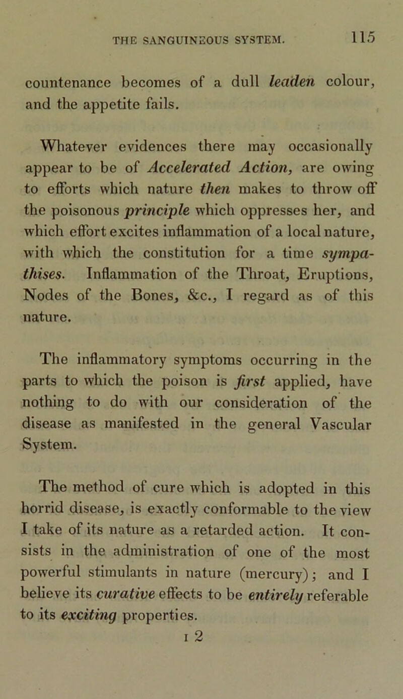 countenance becomes of a dull leaden colour, and the appetite fails. Whatever evidences there may occasionally appear to be of Accelerated Action, are owing to efforts which nature then makes to throw off the poisonous principle which oppresses her, and which effort excites inflammation of a local nature, with which the constitution for a time sympa- thises. Inflammation of the Throat, Eruptions, Nodes of the Bones, &c., I regard as of this nature. The inflammatory symptoms occurring in the parts to which the poison is first applied, have nothing to do with our consideration of the disease as manifested in the general Vascular System. The method of cure which is adopted in this horrid disease, is exactly conformable to the view I take of its nature as a retarded action. It con- sists in the administration of one of the most powerful stimulants in nature (mercury); and I believe its curative effects to be entirely referable to its exciting properties. i 2