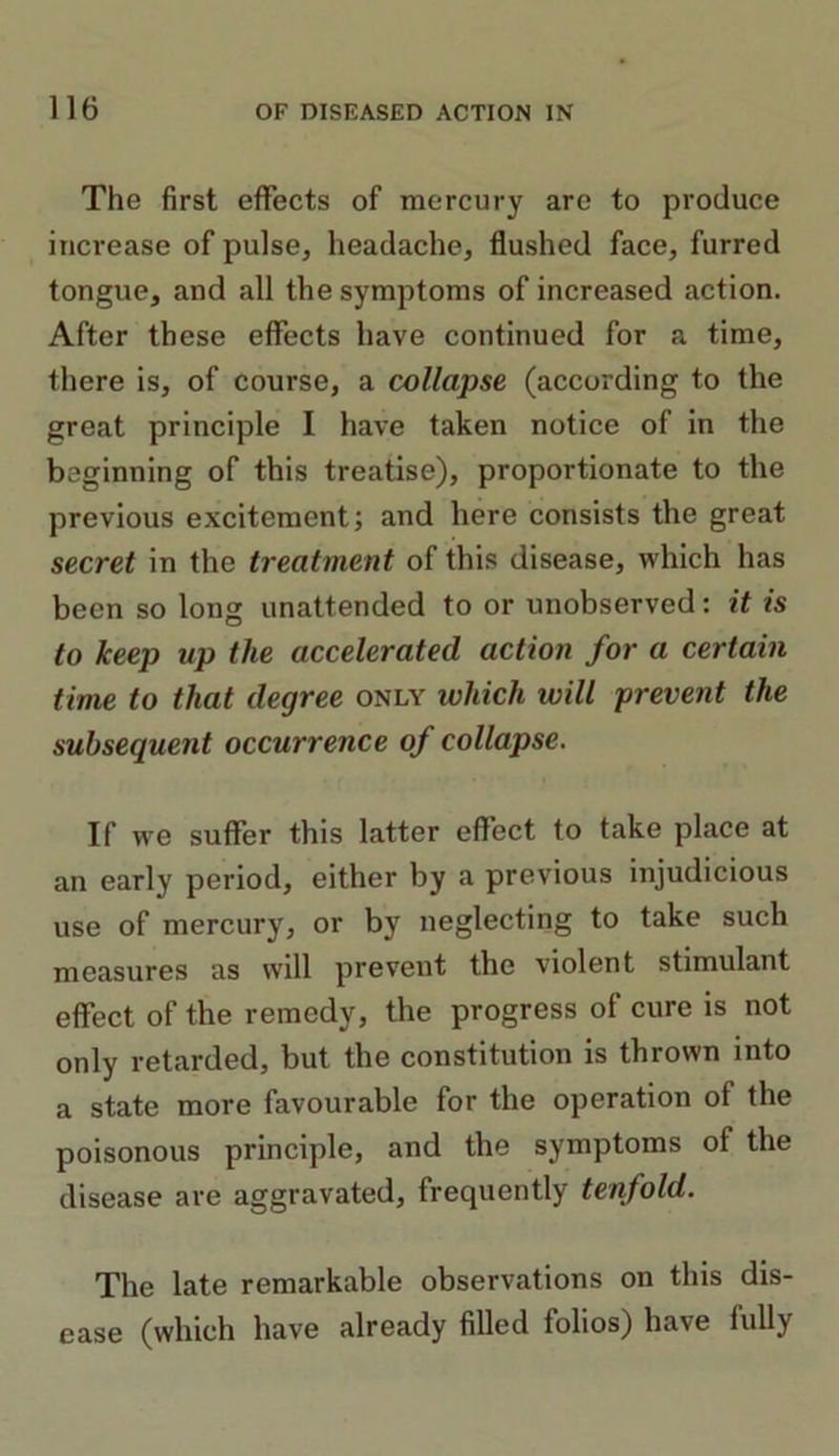 The first effects of mercury are to produce increase of pulse, headache, flushed face, furred tongue, and all the symptoms of increased action. After these effects have continued for a time, there is, of course, a collapse (according to the great principle I have taken notice of in the beginning of this treatise), proportionate to the previous excitement; and here consists the great secret in the treatment of this disease, which has been so long unattended to or unobserved: it is to keep up the accelerated action for a certain time to that degree only which will prevent the subsequent occurrence of collapse. If we suffer this latter effect to take place at an early period, either by a previous injudicious use of mercury, or by neglecting to take such measures as will prevent the violent stimulant effect of the remedy, the progress of cure is not only retarded, but the constitution is thrown into a state more favourable for the operation of the poisonous principle, and the symptoms of the disease are aggravated, frequently tenfold. The late remarkable observations on this dis- ease (which have already filled folios) have fully