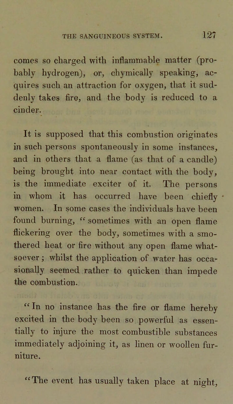 comes so charged with inflammable matter (pro- bably hydrogen), or, chymically speaking, ac- quires such an attraction for oxygen, that it sud- denly takes fire, and the body is reduced to a cinder. It is supposed that this combustion originates in such persons spontaneously in some instances, and in others that a flame (as that of a candle) being brought into near contact with the body, is the immediate exciter of it. The persons in whom it has occurred have been chiefly * women. In some cases the individuals have been found burning, “ sometimes with an open flame flickering over the body, sometimes with a smo- thered heat or fire without any open flame what- soever ; whilst the application of water has occa- sionally seemed rather to quicken than impede the combustion. “In no instance has the fire or flame hereby excited in the body been so powerful as essen- tially to injure the most combustible substances immediately adjoining it, as linen or woollen fur- niture. “The event has usually taken place at night.