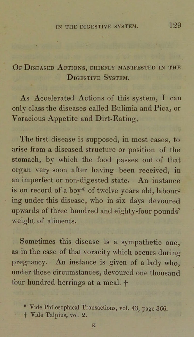 Of Diseased Actions, chiefly manifested in the Digestive System. As Accelerated Actions of this system, I can only class the diseases called Bulimia and Pica, or Voracious Appetite and Dirt-Eating. The first disease is supposed, in most cases, to arise from a diseased structure or position of the stomach, by which the food passes out of that organ very soon after having been received, in an imperfect or non-digested state. An instance is on record of a boy* of twelve years old, labour- ing under this disease, who in six days devoured upwards of three hundred and eighty-four pounds’ weight of aliments. Sometimes this disease is a sympathetic one, as in the case of that voracity which occurs during pregnancy. An instance is given of a lady who, under those circumstances, devoured one thousand four hundred herrings at a meal, f * Vide Philosophical Transactions, vol. 43, page 366, t Vide Talpius, vol. 2. K
