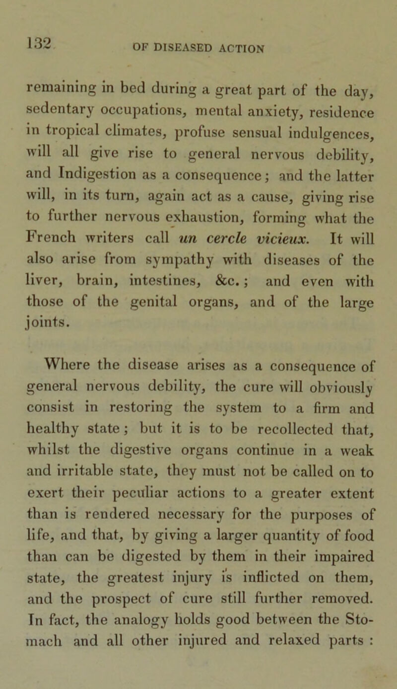 OF DISEASED ACTION remaining in bed during a great part of the day, sedentary occupations, mental anxiety, residence in tropical climates, profuse sensual indulgences, will all give rise to general nervous debility, and Indigestion as a consequence; and the latter will, in its turn, again act as a cause, giving rise to further nervous exhaustion, forming what the French writers call un cercle vicieux. It will also arise from sympathy with diseases of the liver, brain, intestines, &c.; and even with those of the genital organs, and of the large joints. Where the disease arises as a consequence of general nervous debility, the cure will obviously consist in restoring the system to a firm and healthy state; but it is to be recollected that, whilst the digestive organs continue in a weak and irritable state, they must not be called on to exert their peculiar actions to a greater extent than is rendered necessary for the purposes of life, and that, by giving a larger quantity of food than can be digested by them in their impaired state, the greatest injury is inflicted on them, and the prospect of cure still further removed. In fact, the analogy holds good between the Sto- mach and all other injured and relaxed parts :