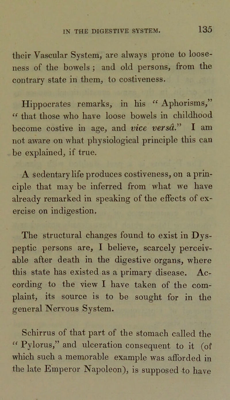 their Vascular System, are always prone to loose- ness of the bowels ; and old persons, from the contrary state in them, to costiveness. Hippocrates remarks, in his “ Aphorisms,” “ that those who have loose bowels in childhood become costive in age, and vice versd.” I am not aware on what physiological principle this can be explained, if true. A sedentary life produces costiveness, on a prin- ciple that may be inferred from what we have already remarked in speaking of the effects of ex- ercise on indigestion. The structural changes found to exist in Dys- peptic persons are, I believe, scarcely perceiv- able after death in the digestive organs, where this state has existed as a primary disease. Ac- cording to the view I have taken of the com- plaint, its source is to be sought for in the general Nervous System. Schirrus of that part of the stomach called the “ Pylorus,” and ulceration consequent to it (of which such a memorable example was afforded in the late Emperor Napoleon), is supposed to have