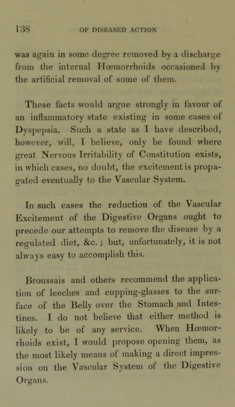 was again in some degree removed by a discharge from the internal Hoemorrhoids occasioned by the artificial removal of some of them. These facts would argue strongly in favour of an inflammatory state existing in some cases of Dyspepsia. Such a state as I have described, however, will, I believe, only be found where great Nervous Irritability of Constitution exists, in which cases, no doubt, the excitement is propa- gated eventually to the Vascular System. In such cases the reduction of the Vascular Excitement of the Digestive Organs ought to precede our attempts to remove the disease by a regulated diet, &c. ; but, unfortunately, it is not always easy to accomplish this. Broussais and others recommend the applica- tion of leeches and cupping-glasses to the sur- face of the Belly over the Stomach and Intes- tines. I do not believe that either method is likely to be of any service. When Haemor- rhoids exist, I would propose opening them, as the most likely means of making a direct impres- sion on the Vascular System of the Digestive Organs.