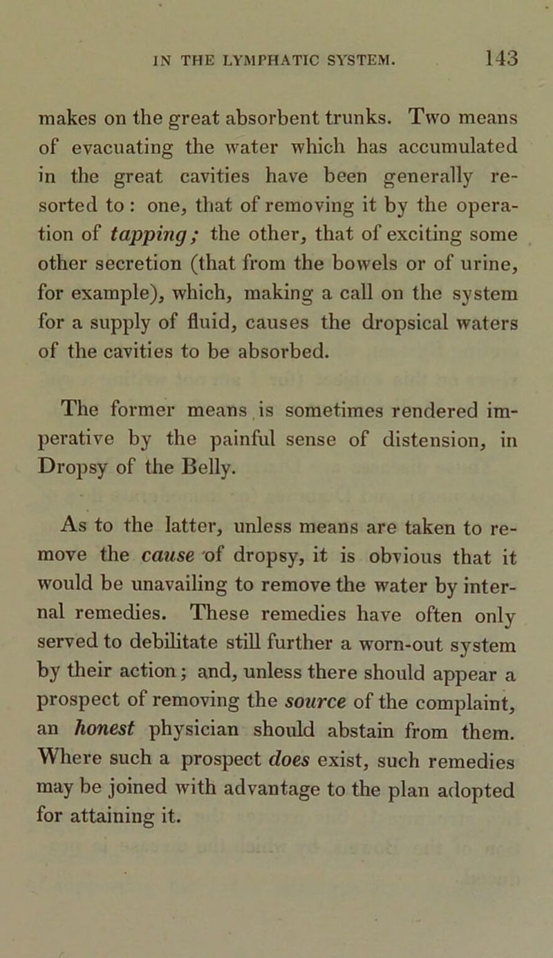 makes on the great absorbent trunks. Two means of evacuating the water which has accumulated in the great cavities have been generally re- sorted to : one, that of removing it by the opera- tion of tapping; the other, that of exciting some other secretion (that from the bowels or of urine, for example), which, making a call on the system for a supply of fluid, causes the dropsical waters of the cavities to be absorbed. The former means is sometimes rendered im- perative by the painful sense of distension, in Dropsy of the Belly. As to the latter, unless means are taken to re- move the cause of dropsy, it is obvious that it would be unavailing to remove the wrater by inter- nal remedies. These remedies have often only served to debilitate still further a worn-out system by their action; and, unless there should appear a prospect of removing the source of the complaint, an honest physician should abstain from them. Where such a prospect does exist, such remedies may be joined with advantage to the plan adopted for attaining it.