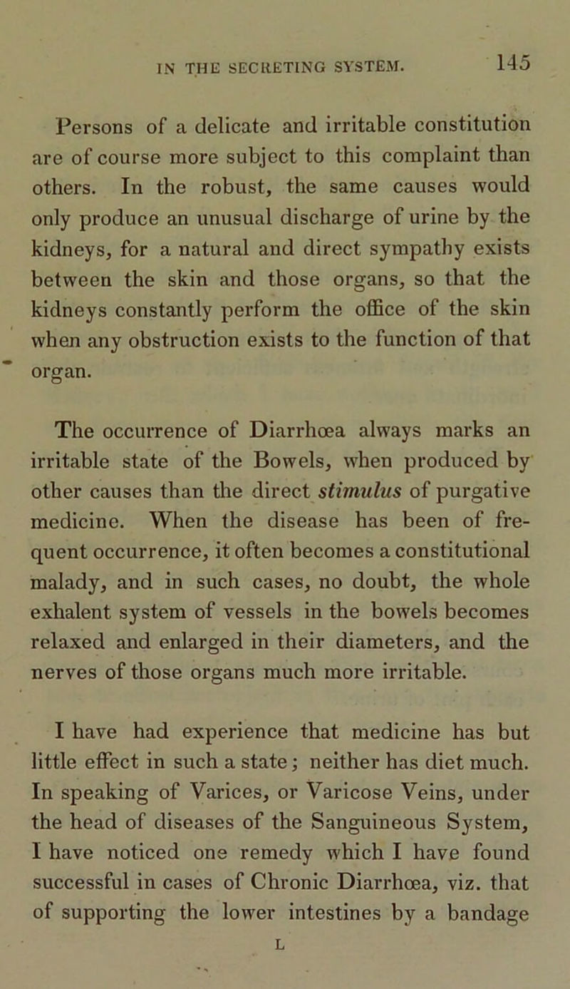 Persons of a delicate and irritable constitution are of course more subject to this complaint than others. In the robust, the same causes would only produce an unusual discharge of urine by the kidneys, for a natural and direct sympathy exists between the skin and those organs, so that the kidneys constantly perform the office of the skin when any obstruction exists to the function of that organ. The occurrence of Diarrhoea always marks an irritable state of the Bowels, when produced by other causes than the direct stimulus of purgative medicine. When the disease has been of fre- quent occurrence, it often becomes a constitutional malady, and in such cases, no doubt, the whole exhalent system of vessels in the bowels becomes relaxed and enlarged in their diameters, and the nerves of those organs much more irritable. I have had experience that medicine has but little effect in such a state; neither has diet much. In speaking of Varices, or Varicose Veins, under the head of diseases of the Sanguineous System, I have noticed one remedy which I have found successful in cases of Chronic Diarrhoea, viz. that of supporting the lower intestines by a bandage L